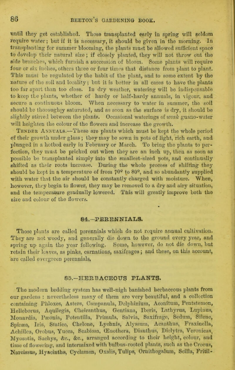 until they get established. Those transplanted early in spring will seldom require water; but if it is necessary, it should be given in the morning. In transplanting for summer blooming, the plants must be allowed sufficient space to develop their natural size; if closely planted, they will not throw out the side branches, which furnish a succession of bloom. Some plants will require four or six inches, others three or four times that distance from plant to plant. This must be regulated by the habit of the plant, and to some extent by the nature of the soil and locality; but it is better in all cases to havo the plants too far apart than too close. In dry weather, watering will bo indispensable to keep the plants, whether of hardy or half-hardy annuals, in -vigour, and secure a continuous bloom. When necessary to water in summer, the soil should be tborough[v saturated, and as soon as the surface is dry, it should be slightly stirred between the plants. Occasional waterings of weak guano-water will heighten the colour of the flowers and increase the growth. Tender Annuals.—These are plants which must be kept the whole period of their growth under glass ; they may be sown in pots of light., rich earth, and plunged in a hotbed early in February or March. To bring the plants to per- fection, they must be pricked out when they are an inch up, theu as soon as possible be transplanted simply into tbe smallest-sized pots, and continually shifted as their roots increase. During the -whole process of shifting they should be kept in a temperature of from 70° to 80°, and so abundantly supplied with water that tbe air should be constantly charged with moisture. When, however, they begin to flower, they may be removed to a dry and airy situation, and tbe temperature gradually lowered. This will greatly improve both tbo size and colour of tbo flowers. 84.-PERENNIAL9. Those plants are called perennials which do not require auuual cultivation. They are not woody, and generally die down to the ground every year, and spring up again the year following. Koine, however, do not dio clown, but retain their leaves, as pinks, carnations, saxifrages ; and these, on this account, are called evergreen perennials. 85.—HERBACEOUS PLANTS. The modern bedding system has well-nigh banished herbaceous plants from our gardens : nevertheless many of them are very beautiful, and a collection containing Phloxes, Asters, Campanula, Delphinium, Aconitum, Pentstemon, Helloborus, Aquilegia, Cheiranthus, Gentiana, Iberis, Latbyrus, Lupinus, Mouardia, Psconia, Potentilla, Primula, Salvia, Saxifrage, Sedum, Silene, Spiraea, Iris, Statice, Clielone, Lychnis, Alyssum, Acanthus, Fraxinella, Achillea, Orobus, Yucca, Scabiosa, CEuothera, Dianthus, Dielytra, Veronicas, Myosotis, Sachys, &c., &c., arranged according to their height, colour, and time of flowering, and intermixed with bulbus-rootcd plants, such as the Crocus, Narcissus, Hyacinths, Cyclamen, Oxalis, Tulips, Ornithogalum, Scilla, Fritil-