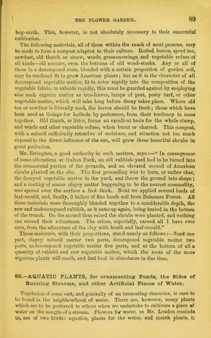 bog-earth. This, however, is not absolutely necessary to their successful cultivation. Tho following materials, all of them within the reach of most persons, may be made to form a compost adapted to their culture. Rotted leaves, spent tan, sawdust, old thatch or straw, weeds, grass-mowings, and vegetable refuse of all kinds—old manure, even the bottoms of old wood-stacks. Any or all of these in a decomposed state, blended with a certain proportion of garden soil, may be rendered fit to grow American plants; but as it is the character of all decomposed vegetable matter, fit to enter rapidly into the composition of the vegetable fabric, to subside rapidly, this must be guarded against by employing also such organic matter as tree-leaves, lumps of peat, peaty turf, or other vegetable matter, which will take long before decay takes place. Where old tan or sawdust is liberally used, the leaves should be fresh; those which have been used as linings for hotbeds by preference, from their tendency to mass together. Old thatch, or litter, forms an excellent basis for tho whole clump, and weeds and other vegetable refuse, when burnt or charred. This compost, with a subsoil sufficiently retentive of moisture, and situation not too much exposed to the direct influence of the sun, will grow these beautiful shrubs in great perfection. Mr. Errington, a good authority in such matters, says:—“ In consequence of some alterations at Oulton Park, an old rubbish-yard had to be turned into the ornamental portion of the grounds, and an elevated mound of American shrubs planted on the site. The first proceeding was to burn, or rather char, the decayed vegetable matter in the yard, and throw the ground into shape ; and a coating of coarse clayey matter happening to be the nearest commodity, was spread over the surface a foot thick. Next wo applied several loads of leaf-mould, and, finally, 3 inches of fino heath soil from Delamere Forest. All these materials were thoroughly blended together to a considerable depth, the raw and undecomposed rubbish, as it came up again, being buried in the bottom of the trench. On the mound thus raised the shrubs were planted, and nothing can exceed their robustness. The ericas, especially, exceed all I have ever seen, from the admixture of the clay with heath and leaf-mould.” These materials, with their proportions, stand nearly as follows:—Sand one part, clayey subsoil matter two parts, decomposed vegetable matter two parts, undecomposed vegetable matter five parts, and at the bottom of all a quantity of rubbish and raw vegetable matter, which the roots of the more vigorous plants will reach, and find food in abundance in due time. 89.—AQUATIC PLANTS, for ornamenting; Ponds, the Sides of Running; Streams, and other Artificial Pieces of Water. Vegetation of some sort, and generally of an interesting character, is sure to bo found in the neighbourhood of water. There are, however, many plants which are to be preferred to others when wo undertake to cultivate a piece of water on the margin of a stream. Flowers for water, as Mr. Loudon reminds us, are of two kinds: aquatics, plants for the water, and marsh plants, tc