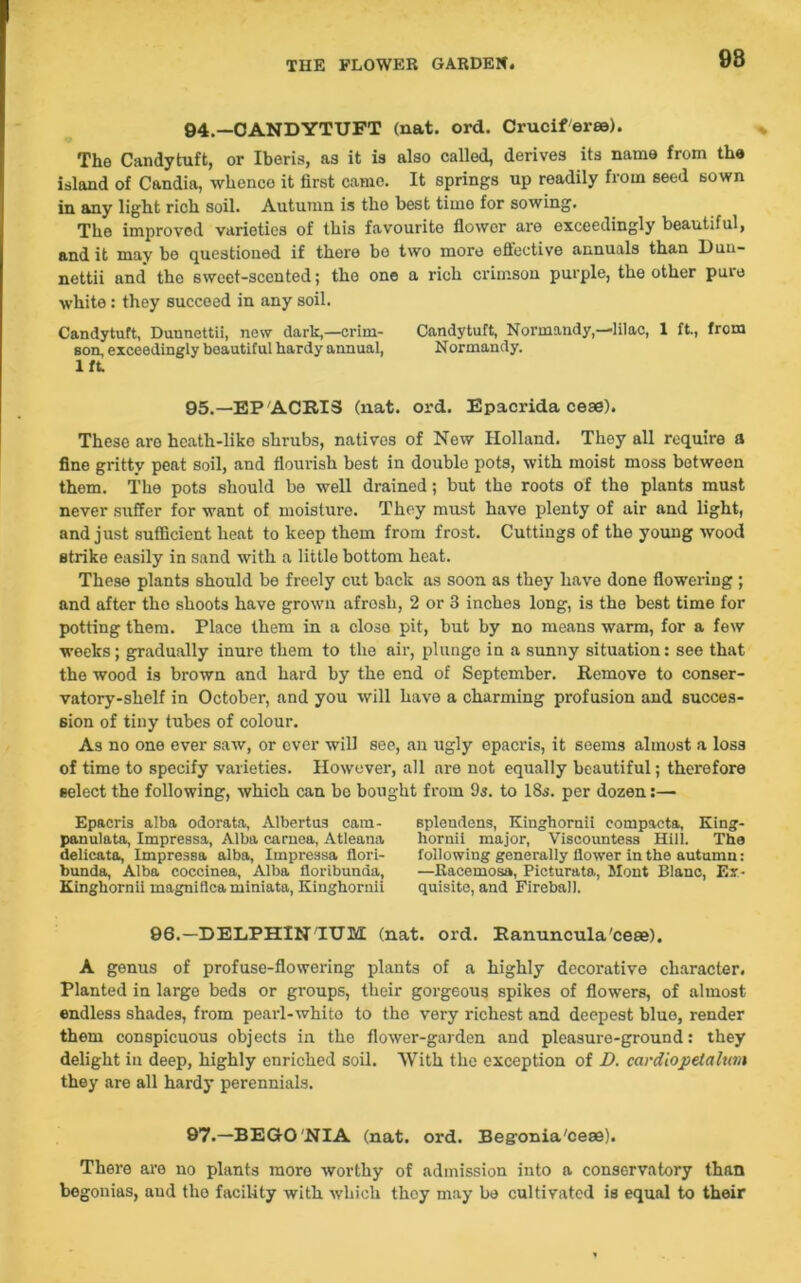 98 94.—CANDYTUFT (nat. ord. Crucif'eree). The Candytuft, or Iberis, as it is also called, derives its name from the island of Candia, whenco it first came. It springs up readily from seed sown in any light rich soil. Autumn is the best time for sowing. The improved varieties of this favourite flower are exceedingly beautiful, and it may bo questioned if there bo two more effective annuals than Dun- nettii and* the sweet-scented; the one a rich crimson purple, the other pure white: they succeed in any soil. Candytuft, Dunnettii, new dark,—crim- Candytuft, Normandy,—lilac, 1 ft., from son, exceedingly beautiful hardy annual, Normandy. lft. 95.—EPACRI3 (nat. ord. Epacrida ceae). These are heath-like shrubs, natives of New Holland. They all require a fine gritty peat soil, and flourish best in double pots, with moist moss between them. The pots should be well drained; but the roots of the plants must never suffer for want of moisture. They must have plenty of air and light, and just sufficient heat to keep them from frost. Cuttings of the young wood strike easily in sand with a little bottom heat. These plants should be freely cut back as soon as they have done flowering ; and after the shoots have grown afrosli, 2 or 3 inches long, is the best time for potting them. Place them in a close pit, but by no means warm, for a few weeks; gradually inure them to the air, plunge in a sunny situation: see that the wood is brown and hard by the end of September. Remove to conser- vatory-shelf in October, and you will have a charming profusion and succes- sion of tiny tubes of colour. As no one ever saw, or ever will see, an ugly opacris, it seems almost a loss of time to specify varieties. However, all are not equally beautiful; therefore select the following, which can be bought from 9s. to 18s. per dozen:— Epacris alba odorata, Albertus cam- pauulata, Impressa, Alba caruea, Atleana delicata, Impressa alba, Impressa flori- bunda, Alba coccinea, Alba floribunaa, Kingkornii inagniflea miniata, Kinghornii splondens, Kinghornii compacta, King- hornii major, Viscountess Hill. The following generally flower in the autumn: —Racemosa, Picturata, Mont Blanc, Ex- quisite, and Fireball. 96.—DELPHIN IUM (nat. ord. Ranuncula'ceae). A genus of profuse-flowering plants of a highly decorative character. Planted in large beds or groups, their gorgeous spikes of flowers, of almost endless shades, from pearl-whito to the very richest and deepest blue, render them conspicuous objects in the flower-garden and pleasure-ground: they delight in deep, highly enriched soil. With the exception of D. cardiopetahm they are all hardy perennials. 97.—BEGONIA (nat. ord. Begonia'ceae). There are no plants more worthy of admission into a conservatory than begonias, aud the facility with which thoy may be cultivated is equal to their