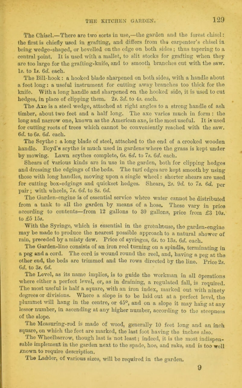 The Chisel.—There are two sorts in use,—the garden and the forest chisel: the first is chiefly used in grafting, and differs from the carpenter’s chisel in being wedge-shaped, or bevelled on the edge on both sides ; thus tapering to a central point. It is used with a mallet, to slit stocks for grafting when they are too largo for the grafting-knife, and to smooth branches cut with the saw. Is. to Is. 6d. each. The Bill-hook : a hooked blade sharpened on both sides, with a handle about a foot long: a useful instrument for cutting away branches too thick for the knife. With a long handle and sharpened on the hooked side, it is used to cut hedges, in place of clipping them. 2s. 3cl. to 4s. each. The Axe is a steel wedge, attached at right angles to a strong handle of ash timber, about two feet and a half long. The axe varies much in form : the long and narrow one, known as the American axe, is the most useful. It is used for cutting roots of trees which cannot be conveniently reached with the saw. 6d. to 6s. 6d. each. The Scythe : a long blade of steel, attached to the end of a crooked wooden handle. Boyd’s scythe is much used in gardens where the grass is kept under by mowing. Lawn scythes complete, 6s. 6d. to 7s. 6d. each. Shears of various kinds aro in use in the garden, both for clipping hedges and dressing the edgings of the beds. The turf edges are kopt smooth by using those with long handles, moving upon a single wheel: shorter shears are used for cutting box-edgings and quickset hedges. Shears, 2s. 9c?. to 7s. 6c?. per pair; with wheels, 7s. 6c?. to 8s. 6c?. The Garden-engino is of essential service where water cannot be distributed from a tank to all tho garden by means of a hose. These vary in price according to contents—from 12 gallons to 30 gallons, price from £3 10s. to £5 15s. With the Syringe, which is essential in the greenlit)use, the garden-engine may be made to produce the nearest possible approach to a natural shower of rain, preceded by a misty dew. Price of syringes, 6s. to 13s. 6c?. each. The Garden-line consists of an iron reel turning on a spindle, terminating in a peg and a cord. The cord is wound round the reel, and, having a peg at the other end, the beds are trimmed and the rows directed by the line. Price 2s. 6c?. to 3s. 6c?. Tho Level, as its name implies, is to guide the workman in all Operations where either a porfect level, or, as in draining, a regulated fall, is required. Tho most useful is half a square, with an iron index, marked out with ninety degrees or divisions. Where a slope is to be laid out at a perfect level, the plummet will hang in the centre, or 45°, and on a slope it may hang at any lessor number, in ascending at any higher number, according to the steepness of the slope. The Measuring-rod is made of wood, generally 10 feet long and an inch square, on which tho feet are marked, the last foot having the inches also. The Wheelbarrow, though last is not least; indeed, it is the most indispen- sable implement in the garden next to the spade, hoe, and rake, and is too well Known to require description. The Ladder, of various sizes, will bo required in the garden. 9