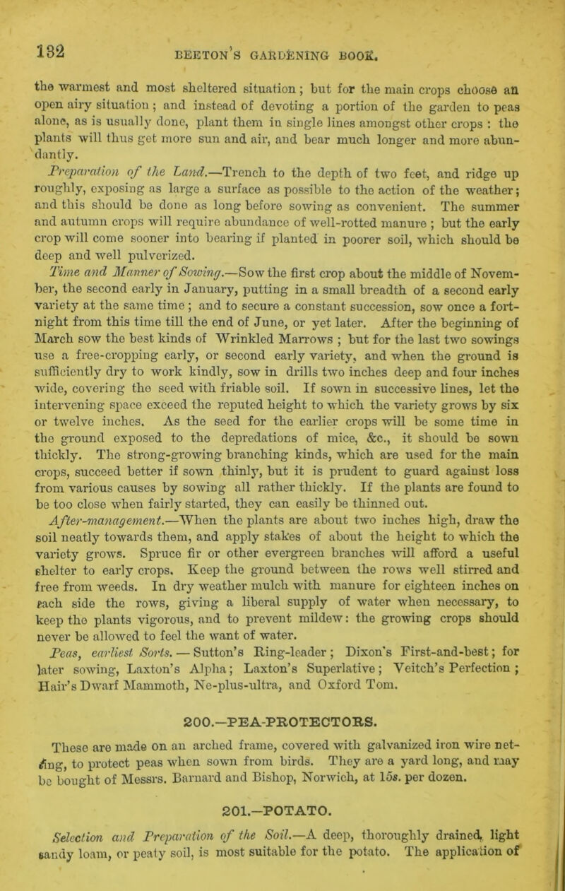 the warmest and most sheltered situation; but for the main crops choose an open airy situation; and instead of devoting a portion of tho garden to peas alone, as is usually done, plant them in single lines amongst other crops : tho plants will thus got inoro sun and air, and bear much longer and more abun- dantly. Preparation of the Land.—Trench to the depth of two feet, and ridge up roughly, exposing as large a surface as possible to the action of the weather; and this should be done as long before sowing as convenient. The summer and autumn crops will require abundance of well-rotted manure ; but tho early crop will come sooner into bearing if planted in poorer soil, which should be deep and well pulverized. Time and Manner of Sowing.—Sow the first crop about the middle of Novem- ber, the second early in January, putting in a small breadth of a second early variety at the same time; and to secure a constant succession, sow once a fort- night from this time till the end of June, or yet later. After the beginning of March sow the best kinds of Wrinkled Marrows ; but for the last two sowings use a free-cropping early, or second early variety, and when the ground is sufficiently dry to work kindly, sow in drills two inches deep and four inches wide, covering the seed with friable soil. If sown in successive lines, let tho intervening space exceed the reputed height to which the variety grows by six or twelve inches. As the seed for tho earlier crops will be some time in the ground exposed to the depredations of mice, &c., it should be sown thickly. The strong-gr-owing branching kinds, which are used for the main crops, succeed better if sown thinly, but it is prudent to guard against loss from various causes by sowing all rather thickly. If the plants are found to be too close when fairly started, they can easily be thinned out. After-management.—When the plants are about two inches high, draw the soil neatly towards them, and apply stakes of about the height to which the variety grows. Spruce fir or other evergreen branches will afford a useful shelter to early crops, Keep the ground between the rows well stirred and free from weeds. In dry weather mulch with manure for eighteen inches on each side the rows, giving a liberal supply of water when necessary, to keep the plants vigorous, and to prevent mildew: the growing crops should never be allowed to feel the want of water. Peas, earliest, Sorts. — Sutton’s Ring-leader ; Dixon's First-and-best; for later sowing, Laxton’s Alpha; Laxton’s Superlative; Veitch’s Perfection ; Hair’s Dwarf Mammoth, Ne-plus-ultra, and Oxford Tom. 200.—PEA-PROTECTORS. These are made on an arched frame, covered with galvanized iron wire net- ting, to protect peas when sown from birds. They are a yard long, and may be bought of Messrs. Barnard and Bishop, Norwich, at 15s. per dozen. 201.—POTATO. Selection and Preparation of the Soil.—A deep, thoroughly drained., light sandy loam, or peaty soil, is most suitable for the potato. The application of