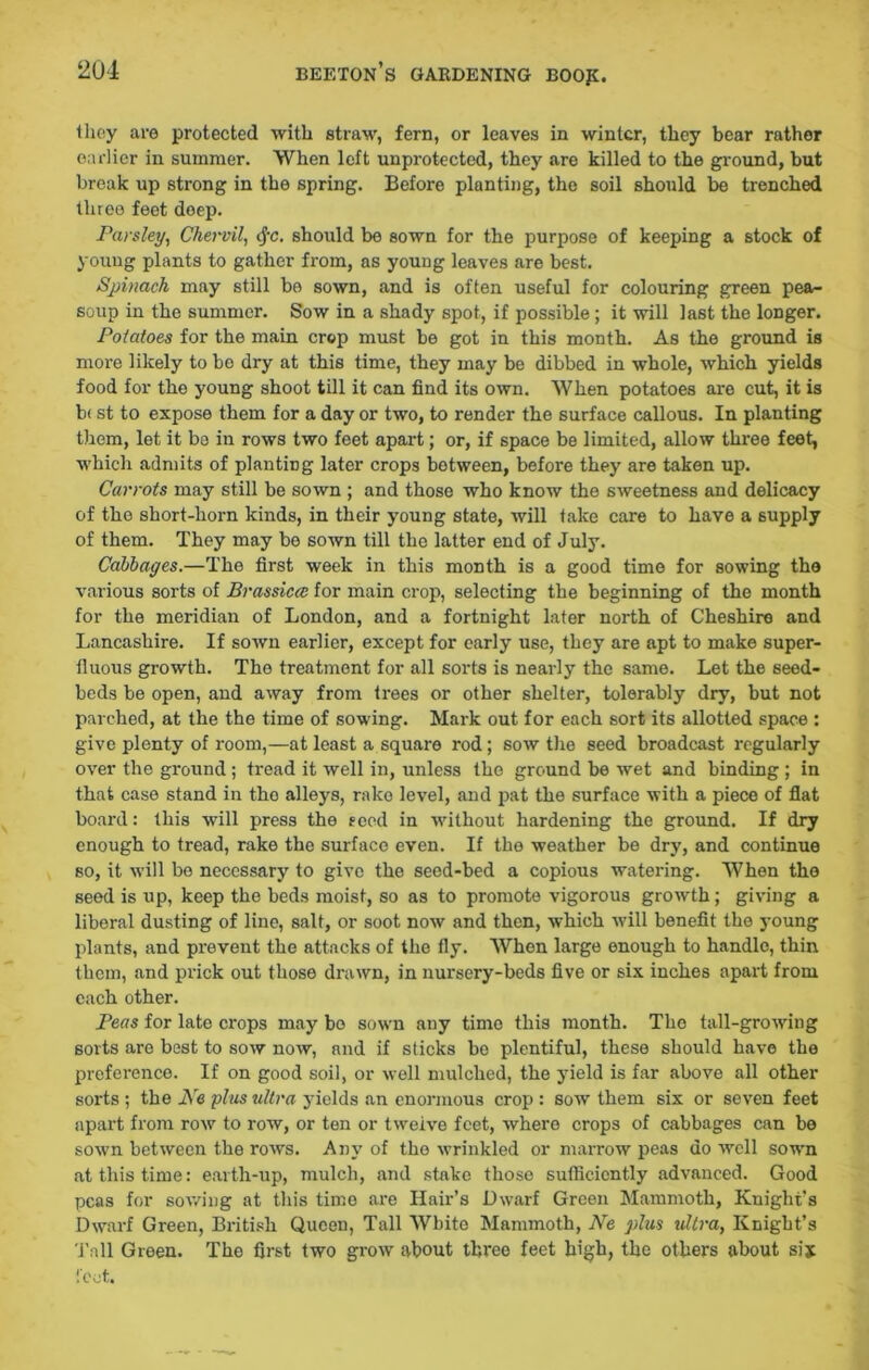 they are protected with straw, fern, or leaves in winter, they bear rather earlier in summer. When left unprotected, they are killed to the ground, but break up strong in the spring. Before planting, the soil should be trenched three feet deep. Parsley, Chervil, cfc. should be sown for the purpose of keeping a stock of young plants to gather from, as young leaves are best. Spinach may still bo sown, and is often useful for colouring green pea- soup in the summer. Sow in a shady spot, if possible; it will last the longer. Potatoes for the main crop must be got in this month. As the ground is more likely to be dry at this time, they may be dibbed in whole, which yields food for the young shoot till it can find its own. When potatoes are cut, it is b< st to expose them for a day or two, to render the surface callous. In planting them, let it be in rows two feet apart; or, if space be limited, allow three feet, which admits of planting later crops between, before they are taken up. Carrots may still be sown ; and those who know the sweetness and delicacy of the short-horn kinds, in their young state, will take care to have a supply of them. They may be sown till the latter end of July. Cabbages.—The first week in this month is a good time for sowing the various sorts of Brassicm for main crop, selecting the beginning of the month for the meridian of London, and a fortnight later north of Cheshire and Lancashire. If sown earlier, except for early use, they are apt to make super- fluous growth. The treatment for all sorts is nearly the same. Let the seed- beds be open, and away from trees or other shelter, tolerably dry, but not parched, at the the time of sowing. Mark out for each sort its allotted space : give plenty of room,—at least a square rod; sow the seed broadcast regularly over the ground ; tread it well in, unless the ground be wet and binding ; in that case stand in tho alleys, rake level, and pat the surface with a piece of flat board: this will press the seed in without hardening the ground. If dry enough to tread, rake the surface even. If the weather be dry, and continue so, it will be necessary to give the seed-bed a copious watering. When the seed is up, keep the beds moist, so as to promote vigorous growth; giving a liberal dusting of line, salt, or soot now and then, which will benefit the young plants, and prevent the attacks of the fly. Whon large enough to handle, thin them, and prick out those drawn, in nursery-beds five or six inches apart from each other. Peas for late crops may bo sown any time this month. The tall-growing sorts are best to sow now, and if sticks be plentiful, these should have the preference. If on good soil, or well mulched, the yield is far above all other sorts ; the JS'e plus ultra yields an enormous crop : sow them six or seven feet apart from row to row, or ten or twelve feet, where crops of cabbages can be sown between the rows. Any of the wrinkled or marrow peas do well sown at this time: earth-up, mulch, and stake those sufficiently advanced. Good peas for sowing at this timo are Hair’s Dwarf Green Mammoth, Knight’s Dwarf Green, British Queen, Tall White Mammoth, Ne plus ultra, Knight’s Tall Green. The first two grow about three feet high, the others about sijt feet.