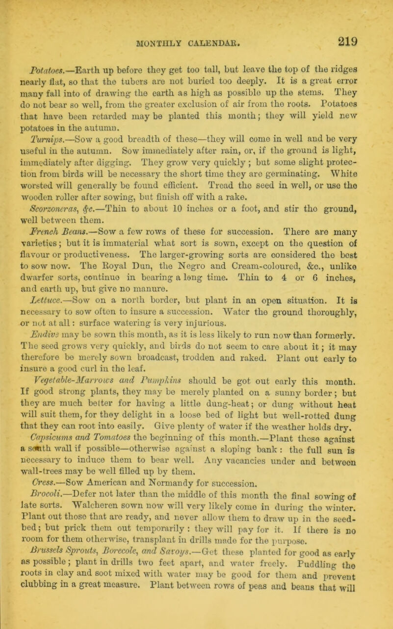 Potatoes.—Earth up before they get too tall, but leave tlie top of the ridges nearly llat, so that the tubers are not buried too deeply. It is a great error many fall into of drawing the earth as high as possible up the stems. They do not bear so well, from the greater exclusion of air from the roots. Potatoes that have been retarded may be planted this month; they will yield new potatoes in the autumn. Turnips.—Sow a good breadth of these—they will come in well and be very useful in the autumn. Sow immediately after rain, or, if the ground is light, immediately after digging. They grow very quickly ; but some slight protec- tion from birds will be necessary the short time they are germinating. White worsted will generally be found efficient. Tread tho seed in well, or use tho wooden roller after sowing, but finish off with a rake. Seorzoncras, <f-c.—Thin to about 10 inches or a foot, and stir tho ground, well between them. French Beans.—Sow a few rows of these for succession. There are many varieties; but it is immaterial what sort is sown, except on the question of flavour or productiveness. The larger-growing sorts are considered tho best to sow now. The Royal Dun, tho Negro and Cream-coloured, &c., unlike dwarfer sorts, continuo in bearing a long time. Thin to 4 or 6 inches, and earth up, but give no manure. Lettuce.—Sow on a north border, but plant in an open situation. It is necessary to sow often to insure a succession. Water the ground thoroughly, or not at all: surface watering is very inj urious. Fndivi may be sown this month, as it is less likely to run now than formerly. The seed grows very quickly, and birds do not seem to care about it; it may therefore be merely sown broadcast, trodden and raked. Plant out early to insure a good curl in the leaf. Vegetable-Marrows and Pumpkins should be got out early this month. If good strong plants, they may be merely planted on a sunny border; but they are much belter for having a little dung-heat; or dung without heat will suit them, for they delight in a loose bed of light but well-rotted dung that they can root into easily. Give plenty of water if the weather holds dry. Capsicums and Tomatoes tho beginning of this month.—Plant these against a stwth wall if possible—otherwise against a sloping bank : the full sun is necessary to induce them to bear well. Any vacancies under and betwoon wall-trees may bo well filled up by them. Cress.—Sow American and Normandy for succession. Brocoli.—Defer not later than the middle of this month the final sowing of late sorts. Waleheren sown now will very likely come in during tho winter, riant out thoso that are ready, and never allow them to draw up in tho seed- bed ; but prick them out temporarily : they will pay for it. If there is no room for them otherwise, transplant in drills made for the purpose. Brussels Sprouts, Borecole, and Savoys.—Get these planted for good as early ns possible; plant in drills two feet apart, and water freely. Puddling tho roots in clay and soot mixed with water may be good for them and prevent clubbing in a great measure. Plant between rows of peas and beans that will