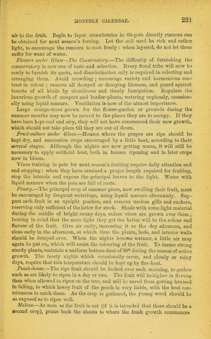 air to tho fruit. Begin to layer strawberries in GO-pots directly runners can be obtained for next season’s forcing. Let the soil used be rich and rather light, to encourage the runners to root freely : when layered, do not lot them suffer for want of water. Flowers under Glass—The Conservatory.—The difficulty of furnishing the conservatory is now one of taste and selection. Every floral tribe will now bo ready to furnish its quota, and discrimination only is required in selecting and arranging them. Avoid crowding ; encourage variety and harmonious con- trast in colour ; remove all decayed or decaying blossom, and guard against insects of all kinds by cleanliness and timely fumigation. Regulate the luxurious growth of creepers and border-plants, watering copiously, occasion- ally using liquid manure. Ventilation is now of the utmost importance. Large orange-trees grown for tho flower-garden or grounds during the summer months may now be moved to the places they aro to occupy. If they have been kept cool and aiiy, they will not have commenced their new growth, which should not take place till they are out of doors. Fruit-culture under Glass.—Houses where the grapes aro ripo should bo kept dry, and succession crops encouraged by a little heat, according to their several stages. Although the nights are now getting warm, it will still be necessary to apply artificial heat, both in houses ripening and in later crops now in bloom. Vines training in pots for next season’s fruiting require daily attention and and stopping: when they have attained a proper length required for fruiting, stop the laterals and expose the principal leaves to the light. Water with liquid manure when tho pots are full of roots. Pinery.—The principal crop of summer pines, now swelling their fruit, must be encouraged by frequent waterings, using liquid manure alternately. Sup- port each fruit in an upright position, and remove useless gills and suckers, reserving only sufficient of the latter for stock. Shade with somo light material during tho middle of bright sunny days, unless vines are grown ever them; bearing in mind that the more light they get the better will be the colour and flavour of the fruit. Give air early, increasing it as tho day advances, and close early in the afternoon, at which time the plants, beds, and interior walls should be damped over. When the nights become warmer, a little air may again be put on, which will assist the colouring of the fruit. To insure strong sturdy plants, maintain a uniform bottom-heat of 90q during tho season of active growth. The frosty nights which occasionally occur, and cloudy or rainy days, require that this temperature should be kept up by fire-heat. Peach-house.—The ripe fruit should be looked over each morning, to gather such as are likely to ripen in a day or two. Tho fruit will be higher in flavour than when allowed to ripen on tho tree, and will be saved from getting bruised in falling, to which heavy fruit of the peach is very liablo, with the best con- trivances to catch them. As tho crop is gathered, the young wood should bo so exposed as to ripen well. Melons.—As soon as tho fruit is cut (if it is intended that there should be a second crop), prune back the shoots to whero tho fresh growth commences