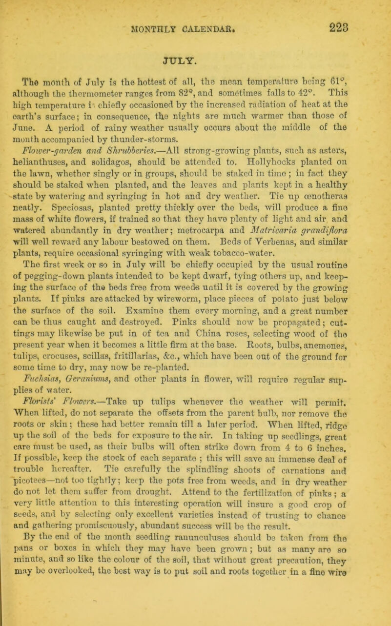 JULY. The month of July is the hottest of all, the mean temperature being 61°, although the thermometer ranges from 82°, and sometimes falls to 42°. This high temperature i-. chiefly occasioned by the increased radiation of heat at the earth’s surface; in consequence, the nights are much warmer than those of June. A period of rainy weather usually occurs about the middle of the month accompanied by thunder-storms. Flower-garden and Shrubberies.—All strong-growing plants, such as asters, helianthuses, and solidagos, should be attended to. Hollyhocks planted on the lawn, whether singly or in groups, should be staked in time ; in fact they should be staked whon planted, and the leaves and plants kept in a healthy state by watering and syringing in hot and diy weather. Tie up cenotheras neatly. Speeiosas, planted protty thickly over the beds, will produce a fine mass of white flowers, if trained so that they have plenty of light and air and watered abundantly in dry weather; metrocarpa and Matricaria grandiflora will well reward any labour bestowed on them. Beds of Verbenas, and similar plants, require occasional syringing with weak tobacco-water. The first week or so in July will be chiefly occupied by the usual routine of pegging-down plants intended to be kept dwarf, tying others up, and keep- ing the surface of the beds free from weeds until it is covered by the growing plants. If pinks are attacked by wireworm, place pieces of poiato just below the surface of the soil. Examine them every morning, and a great number can be thus caught and destroyed. Pinks should now be propagated; cut- tings may likewise be put in of tea and China roses, selecting wood of the present year when it becomes a little firm at the base. Roots, bulbs, anemones, tulips, crocuses, scillas, fritillarias, &c., which have been out of the ground for some time to dry, may now be re-planted. Fuchsias, Geraniums, and other plants in flower, will require regular sup- plies of water. Florists' Flowers.—Take up tulips whenever the weather will permit. When lifted, do not separate the offsets from the parent bulb, nor remove the roots or skin ; these had better remain till a later period. When lifted, ridge up the soil of the beds for exposure to the air. In taking up seedlings, great care must be used, as their bulbs will often strike down from 4 to 6 inches. If possible, keep the stock of each separate ; this will save an immense deal of troublo hereafter. Tie carefully the splindling shoots of carnations and picotees—not too tightly; kerp the pots free from weeds, and in dry weather do not let them suffer from drought. Attend to the fertilization of pinks; a very little attention to this interesting operation will insure a good crop of seeds, and by selecting only excellent varieties instead of trusting to clianco and gathering promiscuously, abundant success will be the result. By the end of the month seedling ranunculuses should bo taken from tho pans or boxes in which they may have been grown; but as many are so minute, and so like the colour of the soil, that without groat precaution, they may be overlooked, the best way is to put soil and roots together in a fino wire