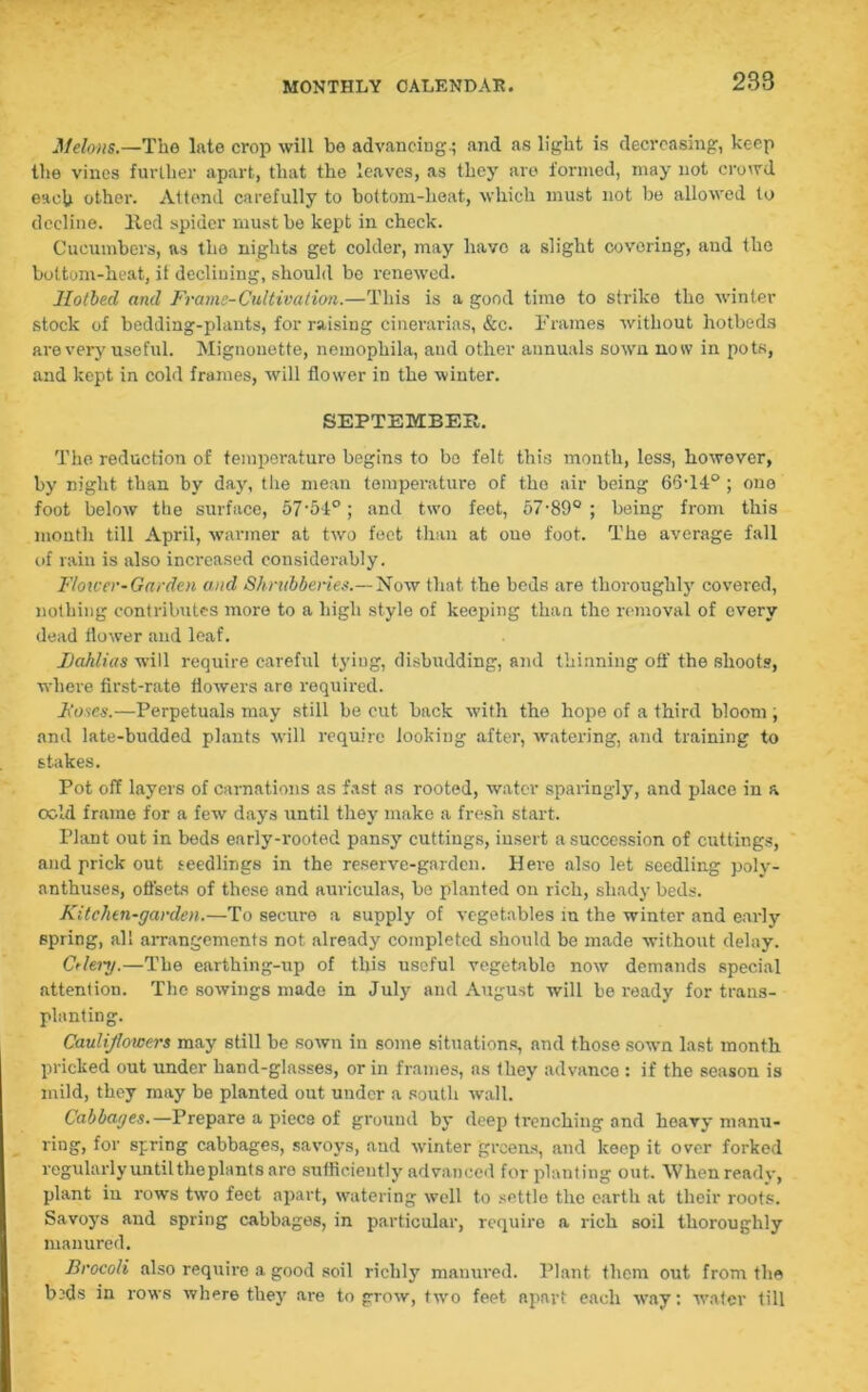 238 Melons.—The late crop will bo advancing.; and as light is decreasing, keep the vines further apart, that the leaves, as they are formed, may not crowd each other. Attend carefully to bottom-heat, which must not be allowed to decline. Hed spider must be kept in check. Cucumbers, as the nights get colder, may liavo a slight covering, and the bottom-heat, it declining, should be renewed. Hotbed and Frame-Cultivation.—This is a good time to strike the winter stock of bedding-plants, for raising cinerarias, &c. Frames without hotbeds are very useful. Mignonette, nemophila, aud other annuals sown now in pots, and kept in cold frames, will flower in the winter. SEPTEMBER. The reduction of temperature begins to be felt this month, less, however, by night than by day, the mean temperature of tho air being 65T4°; one foot below the surface, 57'5t°; and two feet, 57-890 ; being from this month till April, warmer at two feet than at one foot. The average fall of rain is also increased considerably. Flower-Garden and Shrubberies.— Now that the beds are thoroughly covered, nothing contributes more to a high style of keeping than the removal of every dead flower and leaf. Dahlias will require careful tying, disbudding, and thinning off the shoots, where first-rate flowers are required. Doses.—Perpetuals may still be cut back with the hope of a third bloom , and late-budded plants will require looking after, watering, and training to stakes. Pot off layers of carnations as fast as rooted, water sparingly, and place in a cold frame for a few days until they make a fresh start. Plant out in beds early-rooted pansy cuttings, insert a succession of cuttings, and prick out seedlings in the reserve-garden. Here also let seedling poly- anthuses, offsets of these and auriculas, be planted on rich, shady beds. Kitchen-garden.—To secure a supply of vegetables in the winter and early spring, all arrangements not already completed should be made without delay. Ctlei-y.—The earthing-up of this useful vegetable now demands special attention. The sowings made in July and August will be ready for trans- planting. Caulijlowers may still be sown in some situations, and those sown last month pricked out under hand-glasses, or in frames, as they advance : if the season is mild, they may be planted out under a south wall. Cabbages.—Prepare a piece of ground by deep trenching and heavy manu- ring, for spring cabbages, savoys, and winter greens, and keep it over forked regularly until the plants are sufficiently advanced for planting out. When ready, plant in rows two feet apart, watering well to settle the earth at their roots. Savoys and spring cabbages, in particular, require a rich soil thoroughly manured. Brocoli also require a good soil richly manured. Plant them out from the b-ds in rows where they are to grow, two feet apart each way: wafer till