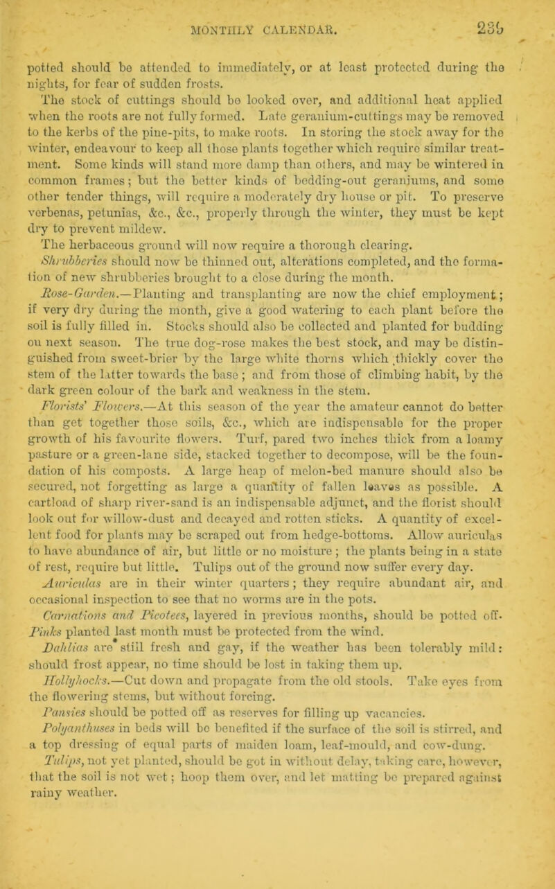potted should bo attended to immediately, or at least protected during the nights, for fear of sudden frosts. The stock of cuttings should bo looked over, and additional heat applied when tho roots are not fully formed. Lato geranium-cut tings may be removed to the kerbs of the piue-pits, to make roots. In storing the stock away for tho winter, endeavour to keep all those plants together which require similar treat- ment. Some kinds will stand more damp than others, and may bo wintered in common frames; but the better kinds of bedding-out geraniums, and some other tender things, will require a moderately dry house or pit. To preserve verbenas, petunias, &c., &c., properly through the winter, they must be kept dry to prevent mildew. The herbaceous ground will now require a thorough clearing. Shrubberies should now be thinned out, alterations completed, and the forma- tion of new shrubberies brought to a close during the month. Rose-Garden.—Planting and transplanting are now the chief employment; if very dry during tho month, give a good watering to each plant before tho soil is fully filled in. Stocks should also be collected and planted for budding ou next season. The true dog-rose makes the best stock, and may bo distin- guished from sweet-brier by the large white thorns which Thickly cover tho stem of the latter towards the base ; and from those of climbing habit, by the dark green colour of the bark and weakness in the stem. Florists' Flowers.—At this season of tho year the amateur cannot do better than get together those soils, &c., which are indispensable for the proper growth of his favourite flowers. Turf, pared two inches thick from a loamy pasture or a green-lane side, stacked together to decompose, will be the foun- dation of his composts. A large heap of melon-bed manure should also be secured, not forgetting as large a quantity of fallen leaves as possible. A cartload of sharp river-sand is an indispensable adjunct, and the florist should look out for willow-dust and decayed and rotten sticks. A quantity of excel- lent food for plants may be scraped out from hedge-bottoms. Allow auriculas to have abundance of air, but little or no moisture ; the plants being in a state of rest, require but little. Tulips out of the ground now suffer every day. Auriculas are in their winter quarters; they require abundant air, and occasional inspection to see that no worms are in tho pots. Carnations an/l Picotees, layered in previous months, should bo potted off- Pinks planted last month must be protected from the wind. Dahlias are still fresh and gay, if the weather has been tolerably mild : should frost appear, no time should be lost in taking them up. Hollyhocks.—Cut down and propagate from the old stools. Take eyes from the flowering stems, but without forcing. Pansies should be potted off as reserves for filling up vacancies. Polyanthuses in beds will bo benefited if the surface of tho soil is stirred, and a top dressing of equal parts of maiden loam, leaf-mould, and cow-dung. Tulips, not yet planted, should be got in without delay, taking care, howeve r, that the soil is not wet; hoop them over, and let matting bo prepared against rainy weather.