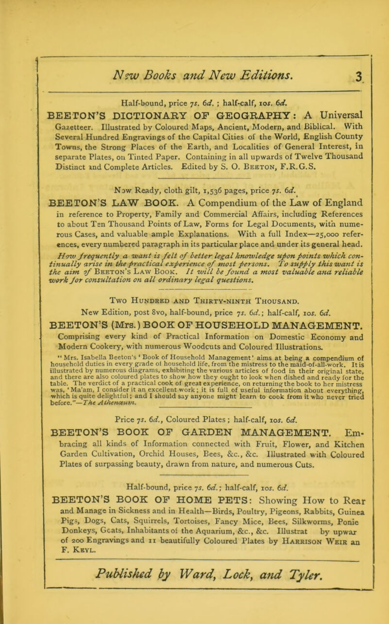 Half-bound, price 7s. 6d. ; half-calf, 10s. 6d. BEETON’S DICTIONARY OP GEOGRAPHY: A Universal Gazetteer. Illustrated by Coloured Maps, Ancient, Modern, and Biblical. With Several Hundred Engravings of the Capital Cities of the World, English County Towns, the Strong Places of the Earth, and Localities of General Interest, in separate Plates, on Tinted Paper. Containing in all upwards of Twelve Thousand Distinct and Complete Articles. Edited by S. O. Beeton, F.R.G.S. Now Ready, cloth gilt, 1,536 pages, price 7s. 6d. BEETON’S LAW BOOK. A Compendium of the Law of England in reference to Property, Family and Commercial Affairs, including References to about Ten Thousand Points of Law, Forms for Legal Documents, with nume- rous Cases, and valuable ample Explanations. With a full Index—25,000 refer- ences, every numbered paragraph in its particular place and under its general head. lino frequently a want is felt of better legal knowledge upon points which con- tinually arise in the practical experience of most persons. To supply this want is the aim of Beeton’s Law Book. It will be found a most valuable ana reliable work for consultation on all ordinary legal questions. Two Hundred and Thirty-ninth Thousand. New Edition, post 8vo, half-bound, price 7s. 6d.; half-calf, 10s. 6d. BEETON’S (Mrs.) BOOK OF HOUSEHOLD MANAGEMENT. Comprising every kind of Practical Information on Domestic Economy and Modern Cookery, with numerous Woodcuts and Coloured Illustrations. Mrs. Isabella Beeton's ‘ Book of Household Management’ aims at being a compendium of household duties in every grade ol household life, from the mistress to the maid-of-all-work. It is illustrated by numerous diagrams, exhibiting the various articles of food in their original state, and there are also coloured plates to show how they ought to look when dished and ready for the table. The verdict of a practical cook of great experience, on returningthe book to her mistress was, ' Ma’am, I consider it an excellent work; it is full of useful information about everything, which is quite delightful; and I should say anyone might learn to cook from it who never tried before.—The Alhenctum. Price 7r. 6d., Coloured Plates ; half-calf, ior. 6d. BEETON’S BOOK OF GARDEN MANAGEMENT. Em- bracing all kinds of Information connected with Fruit, Flower, and Kitchen Garden Cultivation, Orchid Houses, Bees, &c., &c. Illustrated with Coloured Plates of surpassing beauty, drawn from nature, and numerous Cuts. Half-bound, price 7s. 6d.; half-calf, ior. 6d. BEETON’S BOOK OF HOME PETS: Showing How to Rear and Manage in Sickness and in Health—Birds, Poultry, Pigeons, Rabbits, Guinea Pigs, Dogs, Cats, Squirrels, Tortoises, Fancy Mice, Bees, Silkworms, Ponie Donkeys, Gcats, Inhabitants of the Aquarium, &c., &c. Illustrat by upwar of 200 Engravings and 11 beautifully Coloured Plates by Harrison Weir an F. Keyl.