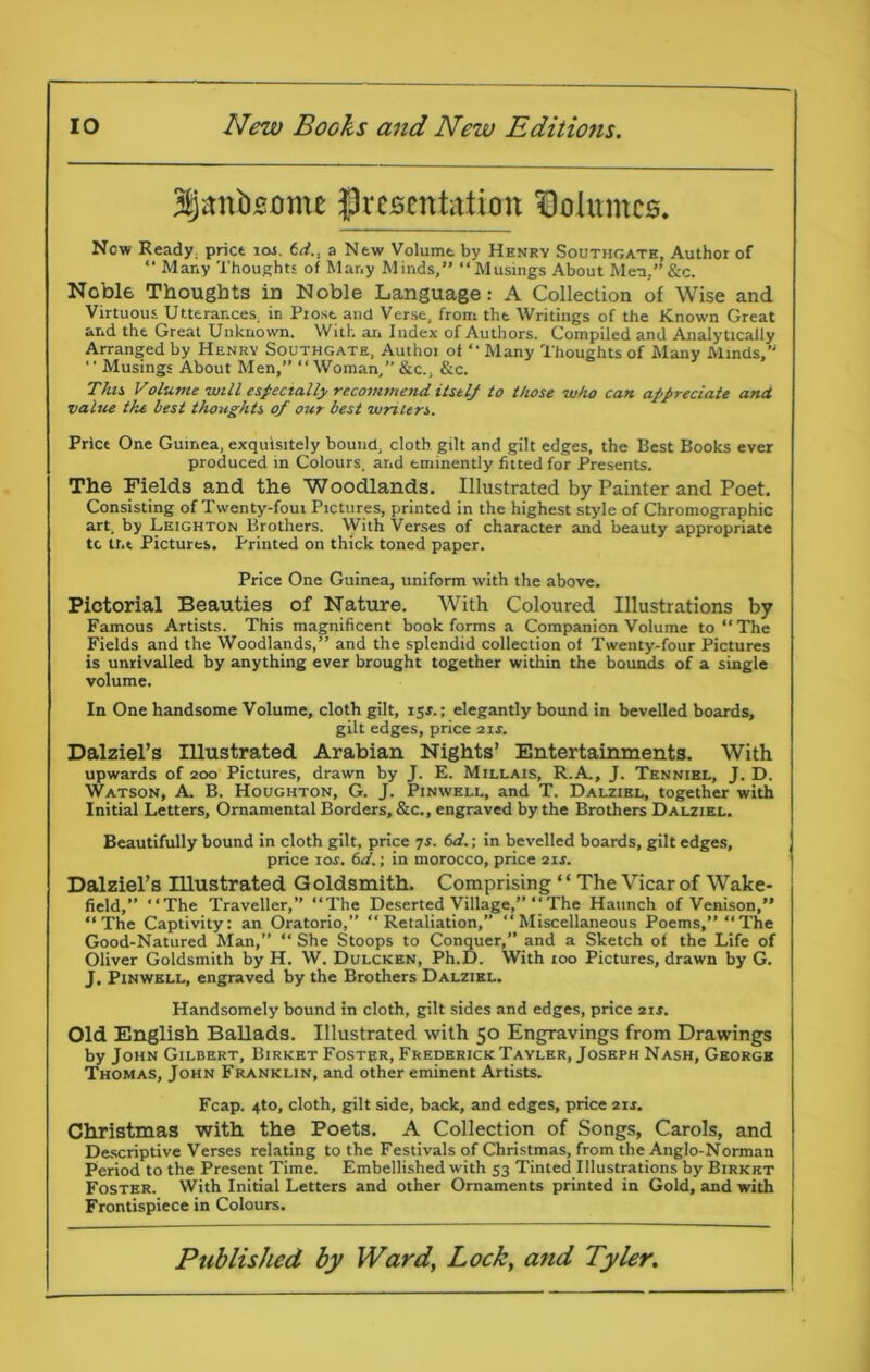 3§itnb£0me ^presentation Dolumce. Now Ready: price ioj. 6d., a New Volume by Hhnrv Southgate, Author of “ Many Thoughts of Many Minds,” “Musings About Men,” &c. Noble Thoughts in Noble Language: A Collection of Wise and Virtuous Utterances, in Prose and Verse, from the Writings of the Known Great and the Great Unknown. With an Index of Authors. Compiled and Analytically Arranged by Henry Southgate, Authoi of “ Many Thoughts of Many Minds,” ‘' Musings About Men,” “Woman,” &c., &c. This Volume will especially recommend itself to those who can appreciate and. value the best thoughts of our best writers. Price One Guinea, exquisitely bound, cloth gilt and gilt edges, the Best Books ever produced in Colours, and eminently fitted for Presents. The Fields and the Woodlands. Illustrated by Painter and Poet. Consisting of Twenty-foui Pictures, printed in the highest style of Chromographic art, by Leighton Brothers. With Verses of character and beauty appropriate tc tht Pictures. Printed on thick toned paper. Price One Guinea, uniform with the above. Pictorial Beauties of Nature. With Coloured Illustrations by Famous Artists. This magnificent book forms a Companion Volume to “The Fields and the Woodlands,” and the splendid collection of Twenty-four Pictures is unrivalled by anything ever brought together within the bounds of a single volume. In One handsome Volume, cloth gilt, 15*.; elegantly bound in bevelled boards, gilt edges, price 21s. Dalziel’s Illustrated Arabian Nights’ Entertainments. With upwards of 200 Pictures, drawn by J. E. Millais, R.A., J. Tennibl, J. D. Watson, A. B. Houghton, G. J. Pinwell, and T. Dalzibl, together with Initial Letters, Ornamental Borders, &c., engraved by the Brothers Dalziel. Beautifully bound in cloth gilt, price 7s. 6d.; in bevelled boards, gilt edges, price 10s. 6d.; in morocco, price 21s. Dalziel’s Illustrated Goldsmith. Comprising ‘ ‘ The Vicar of Wake- field,” “The Traveller,” “The Deserted Village,” “The Haunch of Venison,” “The Captivity: an Oratorio,” “Retaliation,” “Miscellaneous Poems,” “The Good-Natured Man,” “ She Stoops to Conquer,” and a Sketch of the Life of Oliver Goldsmith by H. W. Dulcken, Ph.D. With 100 Pictures, drawn by G. J. Pinwell, engraved by the Brothers Dalziel. Handsomely bound in cloth, gilt sides and edges, price 2ir. Old English Ballads. Illustrated with 50 Engravings from Drawings by John Gilbert, Birket Foster, Frederick Tayler, Joseph Nash, George Thomas, John Franklin, and other eminent Artists. Fcap. 4to, cloth, gilt side, back, and edges, price 2ir. Christmas with the Poets. A Collection of Songs, Carols, and Descriptive Verses relating to the Festivals of Christmas, from the Anglo-Norman Period to the Present Time. Embellished with 53 Tinted Illustrations by Birket Foster. With Initial Letters and other Ornaments printed in Gold, and with Frontispiece in Colours.