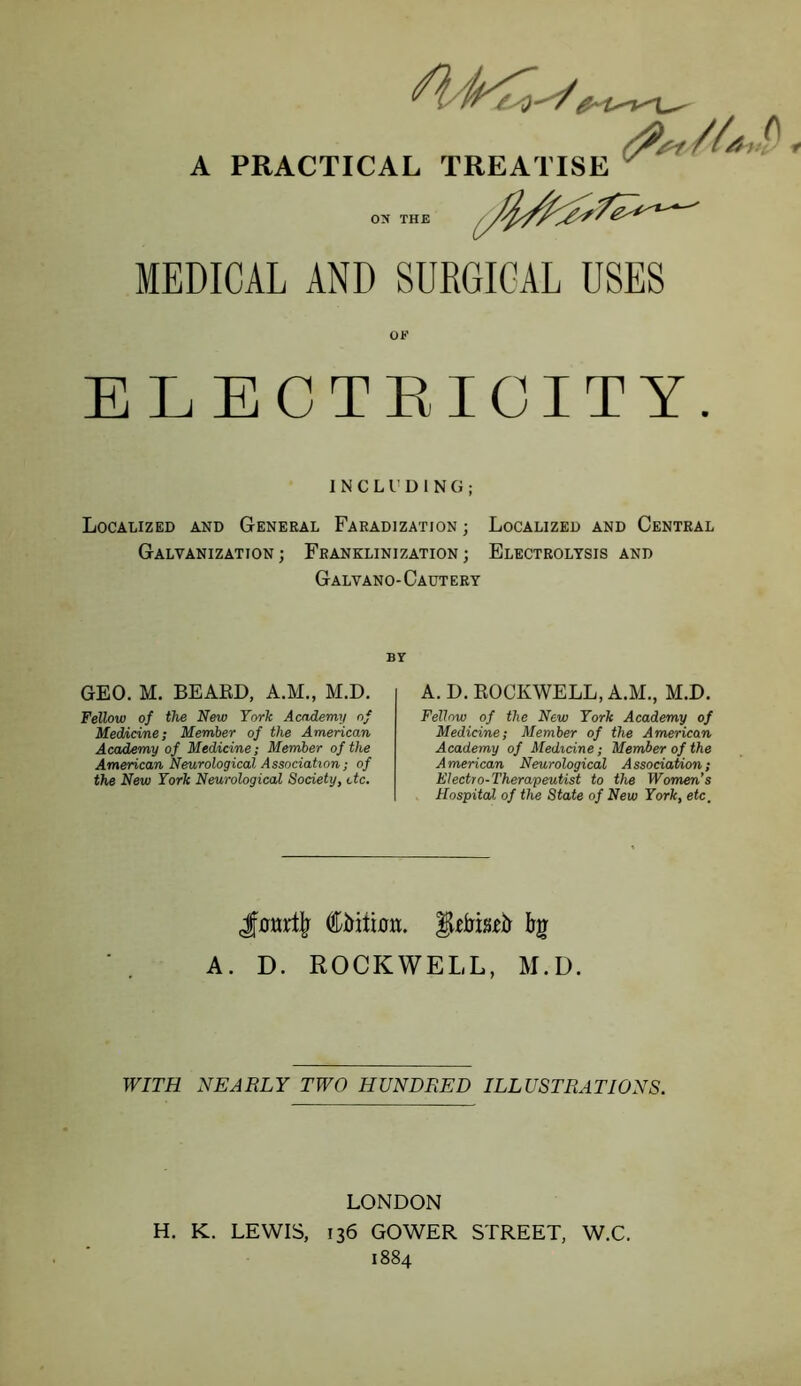 yf/i} A PRACTICAL TREATISE ^ OX THE MEDICAL AND SURGICAL USES ELECTRICITY. INCLUDING; Localized and General Faradization ; Localized and Central Galvanization; Franklinization; Electrolysis and Galvano-Cautery BY GEO. M. BEAED, A.M., M.D. Fellow of the New York Academy of Medicine; Member of the American Academy of Medicine; Member of the American Neurological Association; of the New York Neurological Society, etc. A. D. ROCKWELL, A.M., M.D. Fellow of the New York Academy of Medicine; Member of the American Academy of Medicine; Member of the American Neurological Association; Electro-Therapeutist to the Womm's Hospital of the State of New York, etc. A. D. ROCKWELL, M.D. WITH NEARLY TWO HUNDRED ILLUSTRATIONS. LONDON H. K. LEWIS, 136 GOWER STREET, W.C. 1884