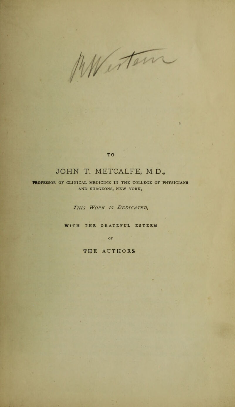 TO JOHN T. METCALFE, M D., mOFESSOR OK CLINICAL MEDICINE IN THE COLLEGE OF PHYSICIANS AND SURGEONS, NEW YORK, This Work is Dedicated. WITH THE GRATEFUL ESTEEM THE AUTHORS