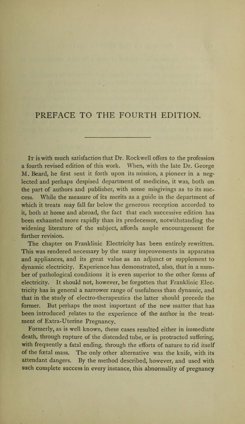 It is with much satisfaction that Dr. Rockwell offers to the profession a fourth revised edition of this work. When, with the late Dr. George M. Beard, he first sent it forth upon its mission, a pioneer in a neg- lected and perhaps despised department of medicine, it was, both on the part of authors and publisher, with some misgivings as to its suc- cess. While the measure of its merits as a guide in the department of which it treats may fall far below the generous reception accorded to it, both at home and abroad, the fact that each successive edition has been exhausted more rapidly than its predecessor, notwithstanding the widening literature of the subject, affords ample encouragement for further revision. The chapter on Franklinic Electricity has been entirely rewritten. This was rendered necessary by the many improvements in apparatus and appliances, and its great value as an adjunct or supplement to dynamic electricity. Experience has demonstrated, also, that in a num- ber of pathological conditions it is even superior to the other forms of electricity. It should not, however, be forgotten that Franklinic Elec- tricity has in general a narrower range of usefulness than dynamic, and that in the study of electro-therapeutics the latter should precede the former. But perhaps the most important of the new matter that has been introduced relates to the experience of the author in the treat- ment of Extra-Uterine Pregnancy. Formerly, as is well known, these cases resulted either in immediate death, through rupture of the distended tube, or in protracted suffering, with frequently a fatal ending, through the efforts of nature to rid itself of the foetal mass. The only other alternative was the knife, with its attendant dangers. By the method described, however, and used with such complete success in every instance, this abnormality of pregnancy