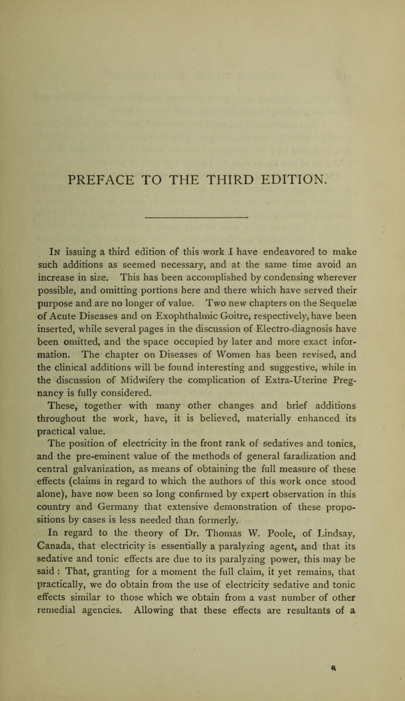 In issuing a third edition of this work I have endeavored to make such additions as seemed necessary, and at the same time avoid an increase in size. This has been accomplished by condensing wherever possible, and omitting portions here and there which have served their purpose and are no longer of value. Two new chapters on the Sequelae of Acute Diseases and on Exophthalmic Goitre, respectively, have been inserted, while several pages in the discussion of Electro-diagnosis have been omitted, and the space occupied by later and more exact infor- mation. The chapter on Diseases of Women has been revised, and the clinical additions will be found interesting and suggestive, while in the discussion of Midwifery the complication of Extra-Uterine Preg- nancy is fully considered. These, together with many other changes and brief additions throughout the work, have, it is believed, materially enhanced its practical value. The position of electricity in the front rank of sedatives and tonics, and the pre-eminent value of the methods of general faradization and central galvanization, as means of obtaining the full measure of these effects (claims in regard to which the authors of this work once stood alone), have now been so long confirmed by expert observation in this country and Germany that extensive demonstration of these propo- sitions by cases is less needed than formerly. In regard to the theory of Dr. Thomas W. Poole, of Lindsay, Canada, that electricity is essentially a paralyzing agent, and that its sedative and tonic effects are due to its paralyzing power, this may be said : That, granting for a moment the full claim, it yet remains, that practically, we do obtain from the use of electricity sedative and tonic effects similar to those which we obtain from a vast number of other remedial agencies. Allowing that these effects are resultants of a