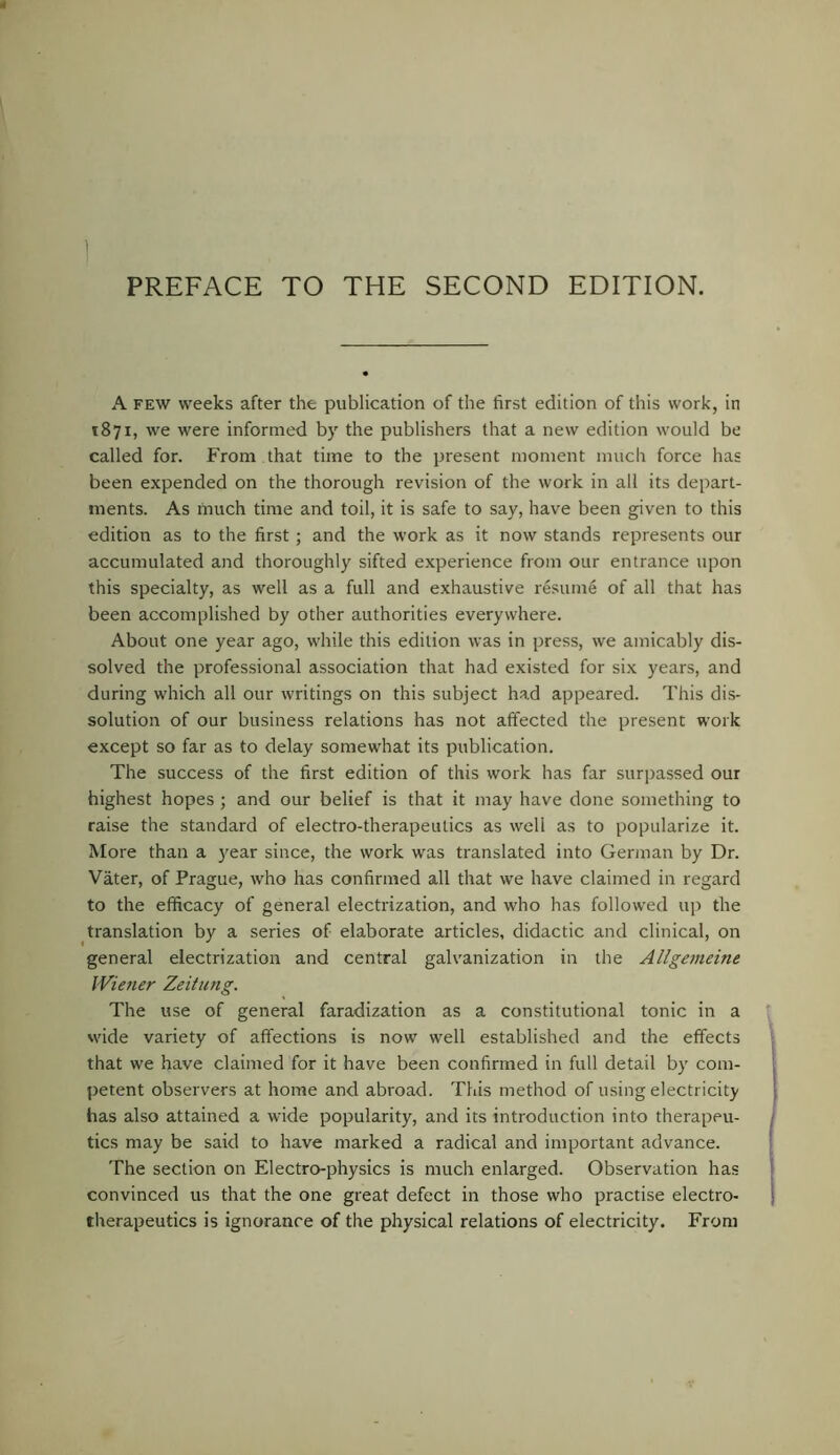 A FEW weeks after the publication of the first edition of this work, in 1871, we were informed by the publishers that a new edition would be called for. From that time to the present moment much force has been expended on the thorough revision of the work in all its depart- ments. As much time and toil, it is safe to say, have been given to this edition as to the first; and the work as it now stands represents our accumulated and thoroughly sifted experience from our entrance upon this specialty, as well as a full and exhaustive resume of all that has been accomplished by other authorities everywhere. About one year ago, while this edition was in press, we amicably dis- solved the professional association that had existed for six years, and during which all our writings on this subject had appeared. This dis- solution of our business relations has not affected the present work except so far as to delay somewhat its publication. The success of the first edition of this work has far surpassed our highest hopes ; and our belief is that it may have done something to raise the standard of electro-therapeutics as well as to popularize it. More than a )'ear since, the work was translated into German by Dr. Vater, of Prague, who has confirmed all that we have claimed in regard to the efficacy of general electrization, and who has followed up the translation by a series of elaborate articles, didactic and clinical, on general electrization and central galvanization in the Allgemeine IViener Zeitung. The use of general faradization as a constitutional tonic in a vvide variety of affections is now well established and the effects that we have claimed for it have been confirmed in full detail by com- petent observers at home and abroad. This method of using electricity has also attained a wide popularity, and its introduction into therapeu- tics may be said to have marked a radical and important advance. The section on Electro-physics is much enlarged. Observation has convinced us that the one great defect in those who practise electro- therapeutics is ignorance of the physical relations of electricity. From