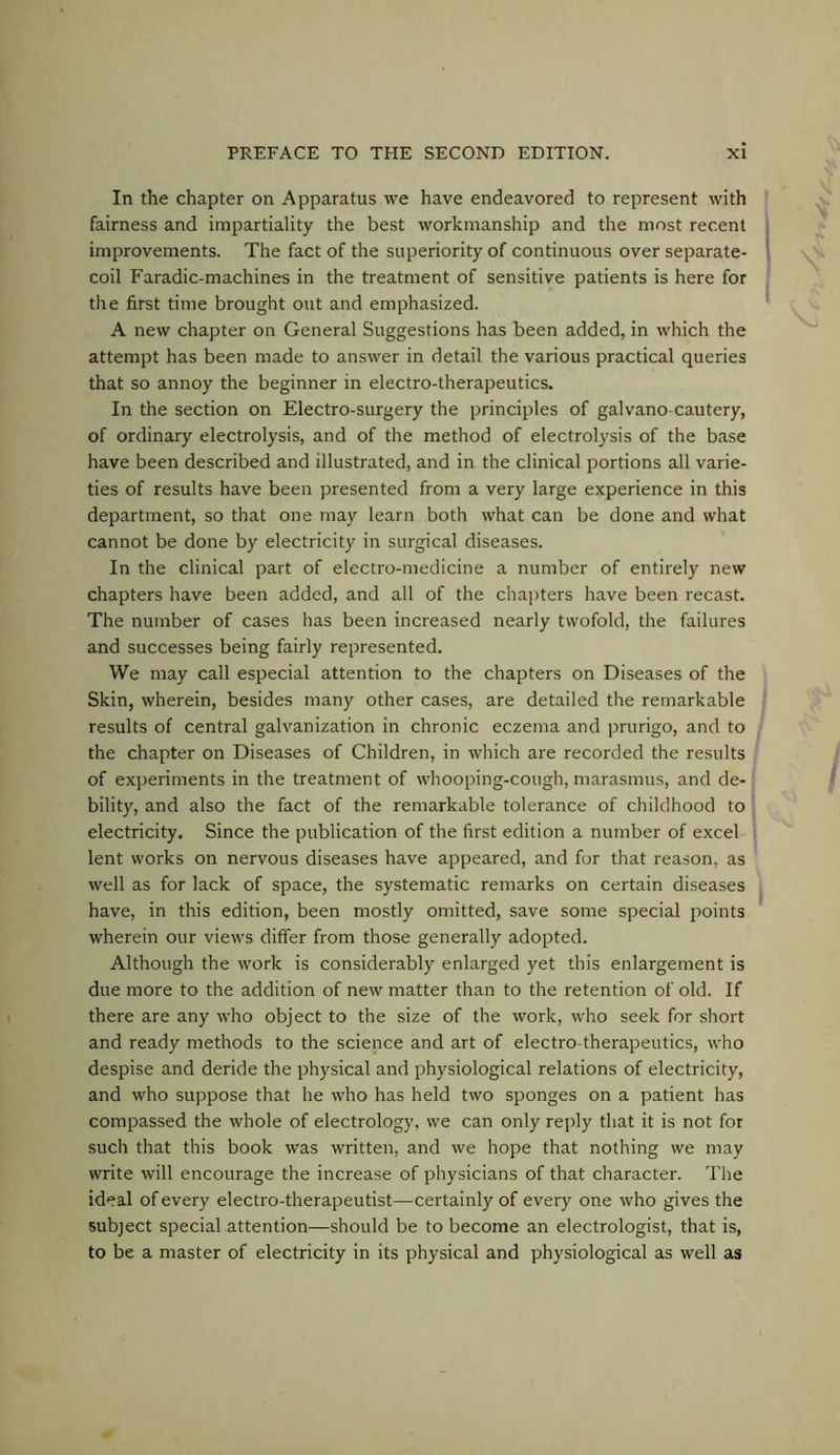 In the chapter on Apparatus we have endeavored to represent with fairness and impartiality the best workmanship and the most recent improvements. The fact of the superiority of continuous over separate- coil Faradic-machines in the treatment of sensitive patients is here for the first time brought out and emphasized. A new chapter on General Suggestions has been added, in which the attempt has been made to answer in detail the various practical queries that so annoy the beginner in electro-therapeutics. In the section on Electro-surgery the principles of gal van o-cautery, of ordinary electrolysis, and of the method of electrol}'sis of the base have been described and illustrated, and in the clinical portions all varie- ties of results have been presented from a very large experience in this department, so that one may learn both what can be done and what cannot be done by electricity in surgical diseases. In the clinical part of electro-medicine a number of entirely new chapters have been added, and all of the chapters have been recast. The number of cases has been increased nearly twofold, the failures and successes being fairly represented. We may call especial attention to the chapters on Diseases of the Skin, wherein, besides many other cases, are detailed the remarkable results of central galvanization in chronic eczema and jirurigo, and to the chapter on Diseases of Children, in which are recorded the results of experiments in the treatment of whooping-cough, marasmus, and de- bility, and also the fact of the remarkable tolerance of childhood to electricity. Since the publication of the first edition a number of excel lent works on nervous diseases have appeared, and for that reason, as well as for lack of space, the systematic remarks on certain diseases have, in this edition, been mostly omitted, save some special points wherein our views differ from those generally adopted. Although the work is considerably enlarged yet this enlargement is due more to the addition of new matter than to the retention of old. If there are any who object to the size of the work, who seek for short and ready methods to the science and art of electro therapeutics, who despise and deride the physical and physiological relations of electricity, and who suppose that he who has held two sponges on a patient has compassed the whole of electrology, we can only reply that it is not for such that this book was written, and we hope that nothing we may write will encourage the increase of physicians of that character. The ideal of every electro-therapeutist—certainly of every one who gives the subject special attention—should be to become an electrologist, that is, to be a master of electricity in its physical and physiological as well as