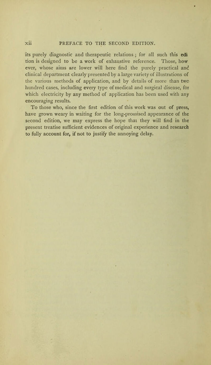 its purely diagnostic and therapeutic relations ; for all such this edi tion is designed to be a work of exhaustive reference. Those, how ever, whose aims are lower will here find the purely practical and clinical department clearly presented by a large variety of illustrations of the various methods of application, and by details of more than twc hundred cases, including every type of medical and surgical disease, for which electricity by any method of application has been used with any encouraging results. To those who, since the first edition of this work was out of press, have grown weary in waiting for the long-promised appearance of the second edition, we may express the hope that they will find in the present treatise sufficient evidences of original experience and research to fully account for, if not to justify the annoying delay.