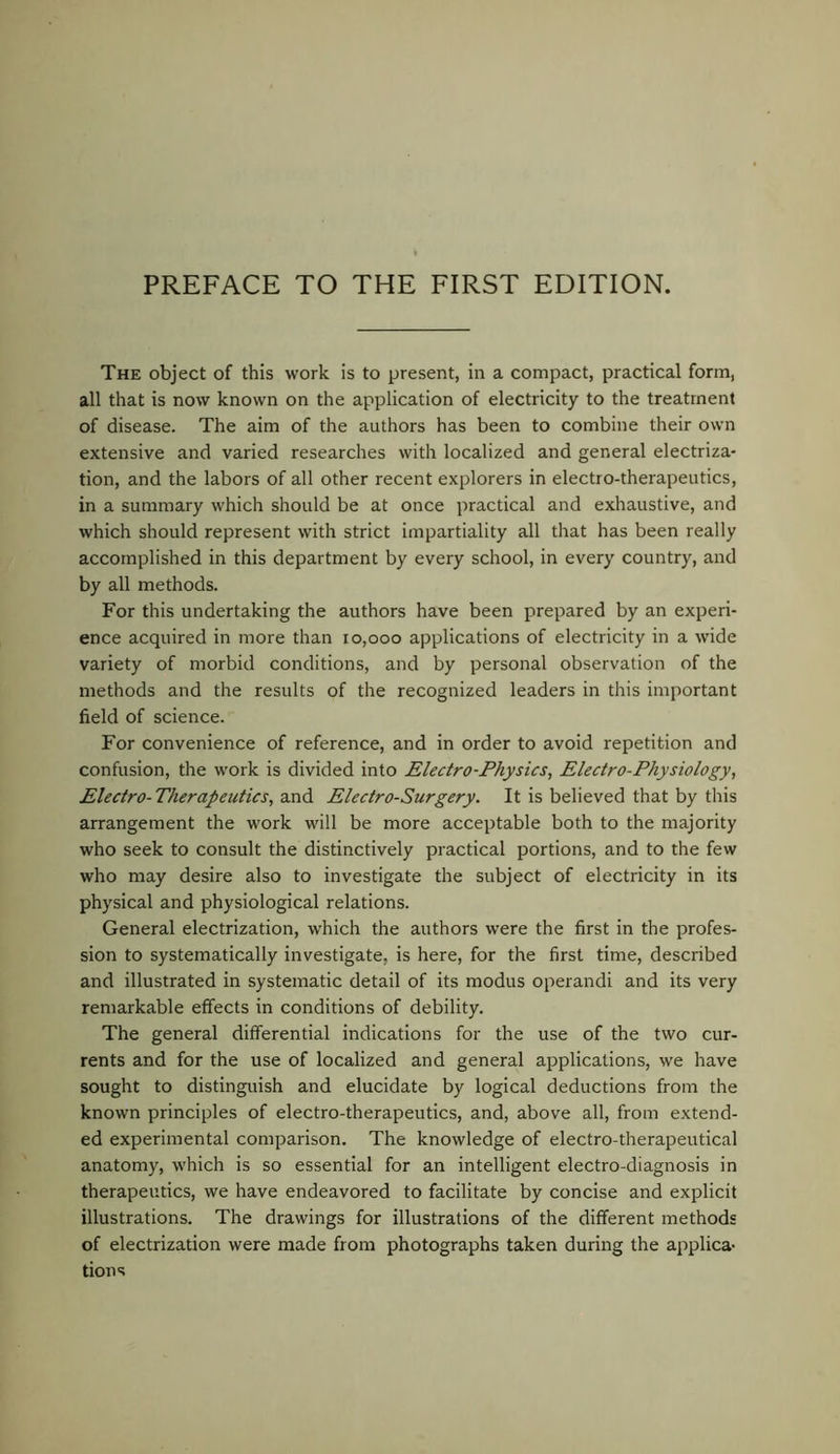 The object of this work is to present, in a compact, practical form, all that is now known on the application of electricity to the treatment of disease. The aim of the authors has been to combine their own extensive and varied researches with localized and general electriza- tion, and the labors of all other recent explorers in electro-therapeutics, in a summary which should be at once practical and exhaustive, and which should represent with strict impartiality all that has been really accomplished in this department by every school, in every country, and by all methods. For this undertaking the authors have been prepared by an experi- ence acquired in more than 10,000 applications of electricity in a wide variety of morbid conditions, and by personal observation of the methods and the results of the recognized leaders in this important field of science. For convenience of reference, and in order to avoid repetition and confusion, the work is divided into Electro-Physics, Electro-Physiology, Electro-Therapeutics, and Electro-Surgery. It is believed that by this arrangement the work will be more acceptable both to the majority who seek to consult the distinctively practical portions, and to the few who may desire also to investigate the subject of electricity in its physical and physiological relations. General electrization, which the authors were the first in the profes- sion to systematically investigate, is here, for the first time, described and illustrated in systematic detail of its modus operand! and its very remarkable effects in conditions of debility. The general differential indications for the use of the two cur- rents and for the use of localized and general applications, we have sought to distinguish and elucidate by logical deductions from the known principles of electro-therapeutics, and, above all, from extend- ed experimental comparison. The knowledge of electro-therapeutical anatomy, which is so essential for an intelligent electro-diagnosis in therapeutics, we have endeavored to facilitate by concise and explicit illustrations. The drawings for illustrations of the different methods of electrization were made from photographs taken during the applica- tions