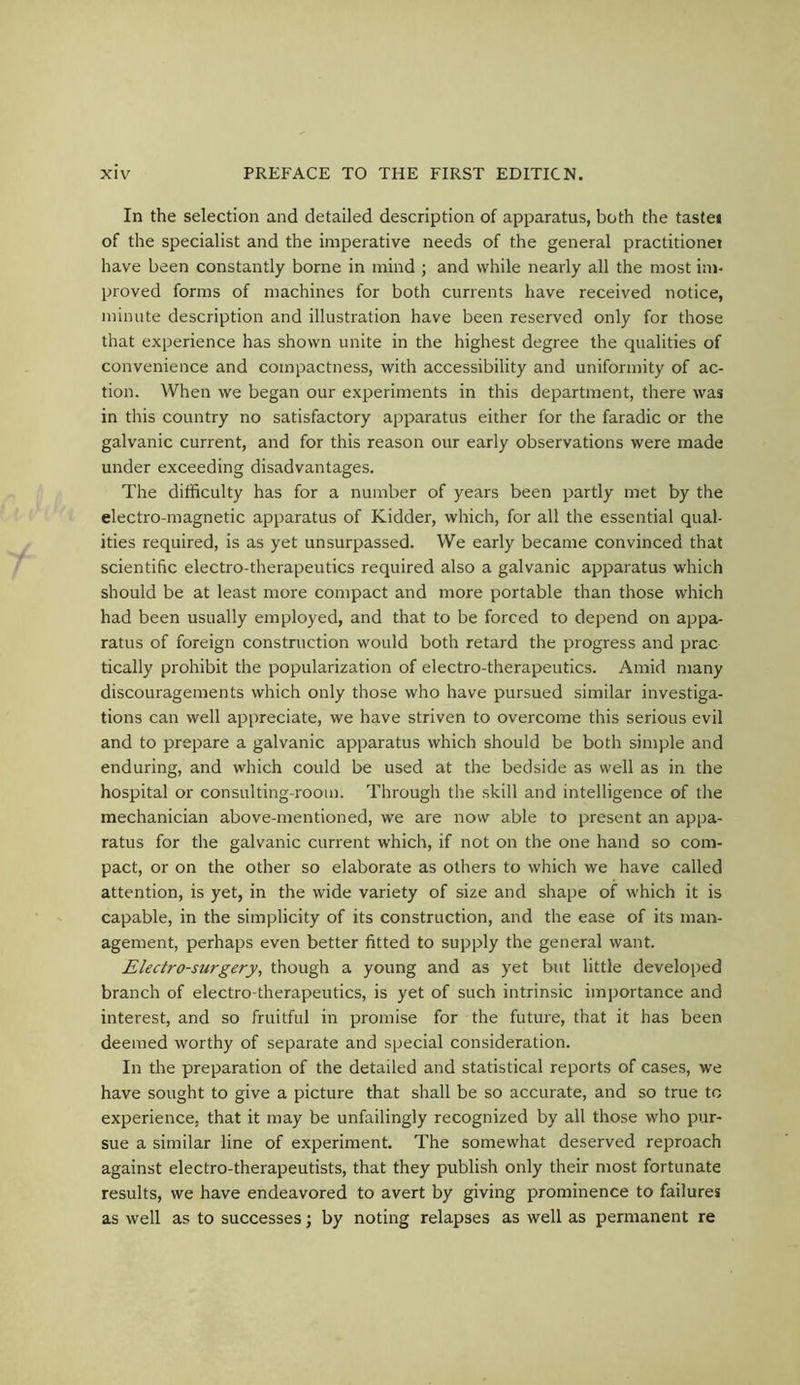 In the selection and detailed description of apparatus, both the tastei of the specialist and the imperative needs of the general practitionei have been constantly borne in mind ; and while nearly all the most im- proved forms of machines for both currents have received notice, minute description and illustration have been reserved only for those that experience has shown unite in the highest degree the qualities of convenience and compactness, with accessibility and uniformity of ac- tion. When we began our experiments in this department, there was in this country no satisfactory apparatus either for the faradic or the galvanic current, and for this reason our early observations were made under exceeding disadvantages. The difficulty has for a number of years been partly met by the electro-magnetic apparatus of Kidder, which, for all the essential qual- ities required, is as yet unsurpassed. We early became convinced that scientific electro-therapeutics required also a galvanic apparatus which should be at least more compact and more portable than those which had been usually employed, and that to be forced to depend on appa- ratus of foreign construction would both retard the progress and prac tically prohibit the popularization of electro-therapeutics. Amid many discouragements which only those who have pursued similar investiga- tions can well appreciate, we have striven to overcome this serious evil and to prepare a galvanic apparatus which should be both simple and enduring, and which could be used at the bedside as well as in the hospital or consulting-room. Through the skill and intelligence of the mechanician above-mentioned, we are now able to present an appa- ratus for the galvanic current which, if not on the one hand so com- pact, or on the other so elaborate as others to which we have called attention, is yet, in the wide variety of size and shape of which it is capable, in the simplicity of its construction, and the ease of its man- agement, perhaps even better fitted to supply the general want. Electro-surgery, though a young and as yet but little developed branch of electro-therapeutics, is yet of such intrinsic importance and interest, and so fruitful in promise for the future, that it has been deemed worthy of separate and special consideration. In the preparation of the detailed and statistical reports of cases, we have sought to give a picture that shall be so accurate, and so true to experience, that it may be unfailingly recognized by all those who pur- sue a similar line of experiment. The somewhat deserved reproach against electro-therapeutists, that they publish only their most fortunate results, we have endeavored to avert by giving prominence to failures as well as to successes; by noting relapses as well as permanent re