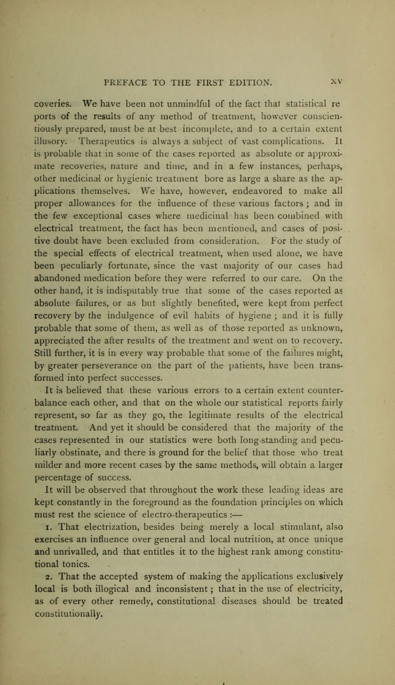 coveries. We have been not unmindful of the fact that statistical re ports of the results of any method of tieatment, however conscien- tiously prepared, must be at best incomplete, and to a certain extent illusory. Therapeutics is always a subject of vast complications. It is probable that in some of the cases reported as absolute or approxi- mate recoveries, nature and time, and in a few instances, perhaps, other medicinal or hygienic treatment bore as large a share as the ap- plications themselves. We have, however, endeavored to make all proper allowances for the influence of these various factors ; and in the few exceptional cases where medicinal has been combined with electrical treatment, the fact has been mentioned, and cases of posi- tive doubt have been excluded from consideration. For the study of the special effects of electrical treatment, when used alone, we have been peculiarly fortunate, since the vast majority of our cases had abandoned medication before they were referred to our care. On the other hand, it is indisputably true that some of the cases reported as absolute failures, or as but slightly benefited, were kept from perfect recovery by the indulgence of evil habits of hygiene ; and it is fully probable that some of them, as well as of those reported as unknown, appreciated the after results of the treatment and went on to recovery. Still further, it is in every way iDrobable that some of the failures might, by greater perseverance on the part of the patients, have been trans- formed into perfect successes. It is believed that these various errors to a certain extent counter- balance each other, and that on the whole our statistical reports fairly represent, so far as they go, the legitimate results of the electrical treatment. And yet it should be considered that the majority of the cases represented in our statistics were both long-standing and pecu- liarly obstinate, and there is ground for the belief that those who treat milder and more recent cases by the same methods, will obtain a larger percentage of success. It will be observed that throughout the work these leading ideas are kept constantly in the foreground as the foundation principles on which must rest the science of electro-therapeutics :— 1. That electrization, besides being merely a local stimulant, also exercises an influence over general and local nutrition, at once unique and unrivalled, and that entitles it to the highest rank among constitu- tional tonics. 2. That the accepted system of making the applications exclusively local is both illogical and inconsistent; that in the use of electricity, as of every other remedy, constitutional diseases should be treated constitutionally.