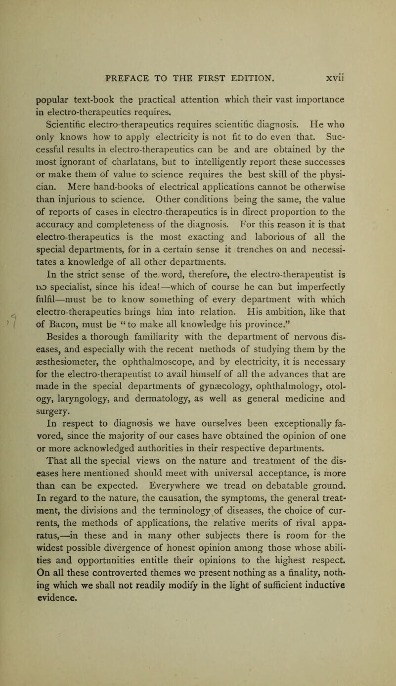 popular text-book the practical attention which their vast importance in electro-therapeutics requires. Scientific electro-therapeutics requires scientific diagnosis. He who only knows how to apply electricity is not fit to do even that. Suc- cessful results in electro-therapeutics can be and are obtained by the most ignorant of charlatans, but to intelligently report these successes or make them of value to science requires the best skill of the physi- cian. Mere hand-books of electrical applications cannot be otherwise than injurious to science. Other conditions being the same, the value of reports of cases in electro-therapeutics is in direct proportion to the accuracy and completeness of the diagnosis. For this reason it is that electro-therapeutics is the most exacting and laborious of all the special departments, for in a certain sense it trenches on and necessi- tates a knowledge of all other departments. In the strict sense of the word, therefore, the electro-therapeutist is uo specialist, since his idea!—which of course he can but imperfectly fulfil—must be to know something of every department with which electro-therapeutics brings him into relation. His ambition, like that of Bacon, must be “ to make all knowledge his province.” Besides a thorough familiarity with the department of nervous dis- eases, and especially with the recent methods of studying them by the aesthesiometer, the ophthalmoscope, and by electricity, it is necessary for the electro-therapeutist to avail himself of all the advances that are made in the special departments of gynaecology, ophthalmology, otol- ogy, laryngology, and dermatology, as well as general medicine and surgery. In respect to diagnosis we have ourselves been exceptionally fa- vored, since the majority of our cases have obtained the opinion of one or more acknowledged authorities in their respective departments. That all the special views on the nature and treatment of the dis- eases here mentioned should meet with universal acceptance, is more than can be expected. Everywhere we tread on debatable ground. In regard to the nature, the causation, the symptoms, the general treat- ment, the divisions and the terminology of diseases, the choice of cur- rents, the methods of applications, the relative merits of rival appa- ratus,—in these and in many other subjects there is room for the widest possible divergence of honest opinion among those whose abili- ties and opportunities entitle their opinions to the highest respect. On all these controverted themes we present nothing as a finality, noth- ing which we shall not readily modify in the light of sufficient inductive evidence.