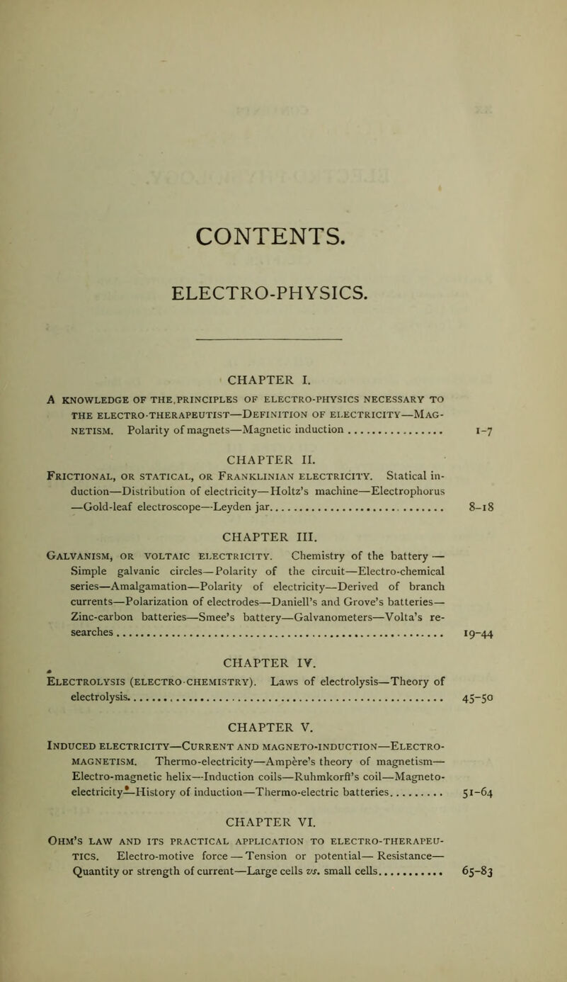 CONTENTS. ELECTRO-PHYSICS. CHAPTER I. A KNOWLEDGE OF THE,PRINCIPLES OF ELECTRO-PHYSICS NECESSARY TO THE ELECTRO THERAPEUTIST—DEFINITION OF EI.ECTRICITY—MAG- NETISM. Polarity of magnets—Magnetic induction CHAPTER II. Frictional, or statical, or Franklinian electricity. Statical in- duction—Distribution of electricity—Holtz’s machine—Electrophorus —Gold-leaf electroscope—Leyden jar CHAPTER III. Galvanism, or voltaic electricity. Chemistry of the battery — Simple galvanic circles—Polarity of the circuit—Electro-chemical series—Amalgamation—Polarity of electricity—Derived of branch currents—Polarization of electrodes—Daniell’s and Grove’s batteries— Zinc-carbon batteries—Smee’s battery—Galvanometers—Volta’s re- searches CHAPTER IV. Electrolysis (electro chemistry). Laws of electrolysis—Theory of electrolysis CHAPTER V. Induced electricity—Current and magneto-induction—Electro- magnetism. Thermo-electricity—Ampere’s theory of magnetism— Electro-magnetic helix—Induction coils—Ruhmkorft’s coil—Magneto- electricity—History of induction—Thermo-electric batteries CHAPTER VI. Ohm’s law and its practical application to electro-therapeu- tics. Electro-motive force — Ten.sion or potential—Resistance— Quantity or strength of current—Large cells vs. small cells 1-7 8-i8 19-44 45-50 51-64 65-83