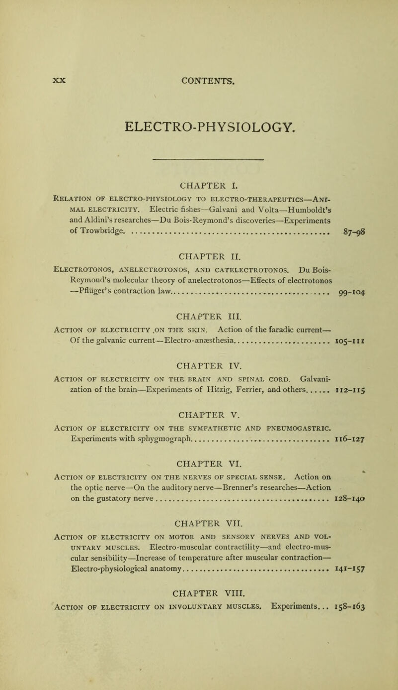 ELECTRO-PHYSIOLOGY. CHAPTER I. Relation of electro-physiology to electro-therapeutics—Ani- mal ELECTRICITY. Electric fishes—Galvani and Volta—Humboldt’s and Aldini’s researches—Du Bois-Reymond’s discoveries—Experiments of Trowbridge 87-98 CHAPTER II. Electrotonos, anelectrotonos, and catelectrotonos. Du Bois- Reymond’s molecular theory of anelectrotonos—Effects of electrotonos —Pfluger’s contraction law 99-104 CHAPTER III. Action of electricity .on the skin. Action of the faradic current— Of the galvanic current—Electro-anaesthesia 105-111 CHAPTER IV. Action of electricity on the brain and spinai. cord. Galvani- zation of the brain—Experiments of Hitzig, Ferrier, and others 112-115 CHAPTER V. Action of electricity on the sympathetic and fneumogastric. Experiments with sphygmograph 116-127 CHAPTER VI. Action of electricity on the nerves of special sense. Action on the optic nerve—On the auditory nerve—Brenner’s researches—Action on the gustatory nerve 128-140 CHAPTER VII. Action of electricity on motor and sensory nerves and vol- untary MUSCLES. Electro-muscular contractility—and electro-mus- cular sensibility—Increase of temperature after muscular contraction— Electro-physiological anatomy 141-157 CHAPTER VIII. Action of electricity on involuntary muscles. Experiments... 158-163