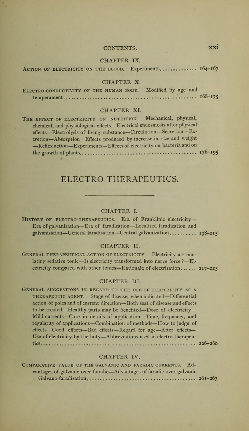 CHAPTER IX. Action of electricity on the blood. Experiments CHAPTER X. Electro-conductivity of the human body. Modified by age and temperament CHAPTER XI. The effect of electricity on nutrition. Mechanical, physical, chemical, and physiological effects—Electrical endosmosis after physical effects—Electrolysis of living substance—Circulation—Secretion—Ex- cretion—Absorption—Effects produced by increase in size and weight —Reflex action—Experiments—Effects of electricity on bacteria and on the growth of plants ELECTRO-THERAPEUTICS. CHAPTER I. History of electro-therapeutics. Era of Franklinic electricity— Era of galvanization—Era of faradization—Localized faradization and galvanization—General faradization—Central galvanization CHAPTER II. General therapeutical action of electricity. Electricity a stimu- lating sedative tonic—Is electricity transformed into nerve force ?—El- ectricity compared with other tonics—Rationale of electrization CHAPTER HI. General suggestions in regard to the use of eleciricity as a therapeutic agent. Stage of disease, when indicated—Differential action of poles and of current direction—Both seat of disease and effects to be treated—Healthy parts may be benefited—Dose of electricity— Mild currents—Care in details of application—Time, frequency, and regularity of applications—Combination of methods—How to judge of effects—Good effects—Bad effects—Regard for age—After effects— Use of electricity by the laity—Abbreviations used in electro-therapeu- tics CHAPTER IV. Comparative value of the galvanic and faradic currents. Ad- vantages of galvanic over faradic—Advantages of faradic over galvanic —Galvano-faradization 164-167 168-175 176-195 198-215 217-225 226-260 261-267