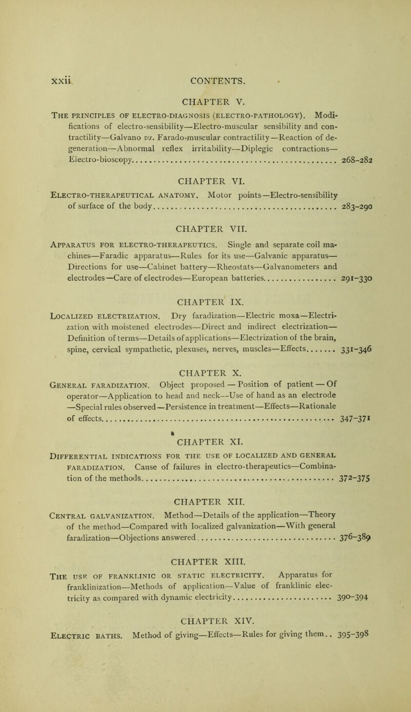 CHAPTER V. The PRINCIPLES OF ELECTRO-DIAGNOSIS (ELECTRO-PATHOLOGY). Modi- fications of electro-sensibility—Electro-muscular sensibility and con- tractility—Galvano vs. Farado-inuscular contractility—Reaction of de- generation—Abnormal reflex irritability—Diplegic contractions— Electro-bioscopy 268-282 CHAPTER VI. Electro-therapeutical anatomy. Motor points—Electro-sensibility of surface of the body 283-290 CHAPTER VII. Apparatus for electro-therapeutics. Single and separate coil ma- chines—Faradic apparatus—Rules for its use—Galvanic apparatus— Directions for use—Cabinet battery—Rheostats—Galvanometers and electrodes—Care of electrodes—European batteries 291-330 CHAPTER IX. Localized electrization. Dry faradization—Electric moxa—Electri- zation with moistened electrodes—Direct and indirect electrization— Definition of terms—Details of applications—Electrization of the brain, spine, cervical sympathetic, plexuses, nerves, muscles—Effects 33i~346 CHAPTER X. General faradization. Object proposed — Position of patient — Of operator—Application to head and neck—Use of hand as an electrode —Special rules observed—Persistence in treatment—^Effects—Rationale of effects 347~37* • CHAPTER XI. Differential indications for the use of localized and general faradization. Cause of failures in electro-therapeutics—Combina- tion of the methods 372-375 CHAPTER XII. Central galvanization. Method—Details of the application—Theory of the method—Compared with localized galvanization—With general faradization—Objections answered 376-389 CHAPTER XIII. The use of franklinic or static electricity. Apparatus for franklinization—Methods of application—Value of franklinic elec- tricity as compared with dynamic electricity 39°-394 CHAPTER XIV. Electric baths. Method of giving—Effects—Rules for giving them.. 395-39^