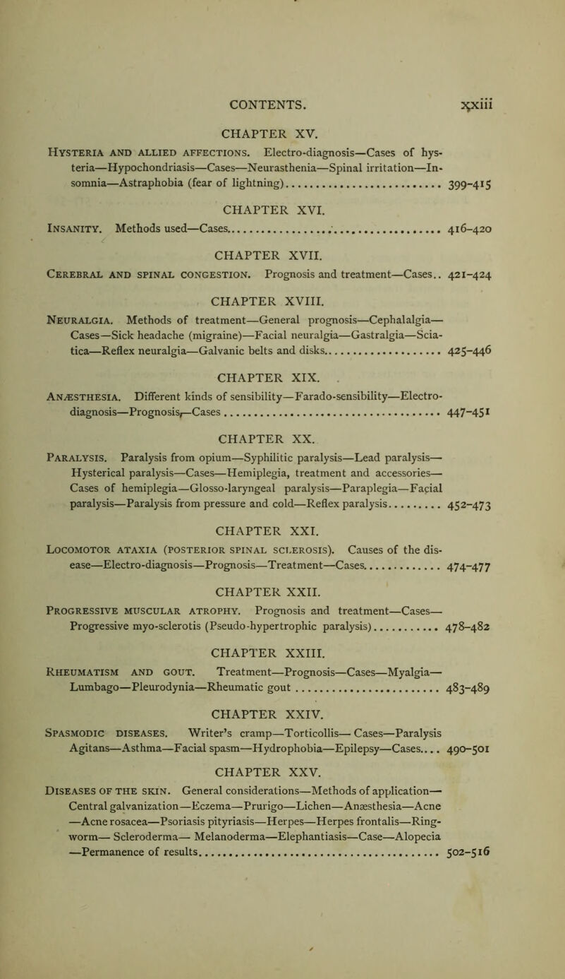 39cm CHAPTER XV. Hysteria and allied affections. Electro-diagnosis—Cases of hys- teria—Hypochondriasis—Cases—Neurasthenia—Spinal irritation—In- somnia—Astraphobia (fear of lightning) 399-4*5 CHAPTER XVI. Insanity. Methods used—Cases 416-420 CHAPTER XVII. Cerebral and spinal congestion. Prognosis and treatment—Cases.. 421-424 CHAPTER XVHI. Neuralgia. Methods of treatment—General prognosis—Cephalalgia— Cases—Sick headache (migraine)—Facial neuralgia—Gastralgia—Scia- tica—Reflex neuralgia—Galvanic belts and disks 425-446 CHAPTER XIX. . Anaesthesia. Different kinds of sensibility—Farado-sensibility—Electro- diagnosis—Prognosis;—Cases 447-4S* CHAPTER XX. Paralysis. Paralysis from opium—Syphilitic paralysis—Lead paralysis— Hysterical paralysis—Cases—Hemiplegia, treatment and accessories— Cases of hemiplegia—Glosso-laryngeal paralysis—Paraplegia—Facial paralysis—Paralysis from pressure and cold—Reflex paralysis 452-473 CHAPTER XXI. Locomotor ataxia (posterior spinal sci.erosis). Causes of the dis- ease—Electro-diagnosis—Prognosis—Treatment—Cases. 474-477 CHAPTER XXII. Progressive muscular atrophy. Prognosis and treatment—Cases— Progressive myo-sclerotis (Pseudo-hypertrophic paralysis) 478-482 CHAPTER XXIII. Rheumatism and gout. Treatment—Prognosis—Cases—Myalgia— Lumbago—Pleurodynia—Rheumatic gout 483-489 CHAPTER XXIV. Spasmodic diseases. Writer’s cramp—Torticollis—Cases—Paralysis Agitans—Asthma—Facial spasm—Hydrophobia—Epilepsy—Cases.... 490-501 CHAPTER XXV. Diseases of the skin. General considerations—Methods of application— Central galvanization—Eczema—Prurigo—Lichen—Anaesthesia—Acne —Acne rosacea—Psoriasis pityriasis—Herpes—Herpes frontalis—Ring- worm— Scleroderma— Melanoderma—Elephantiasis—Case—Alopecia —Permanence of results 502-516