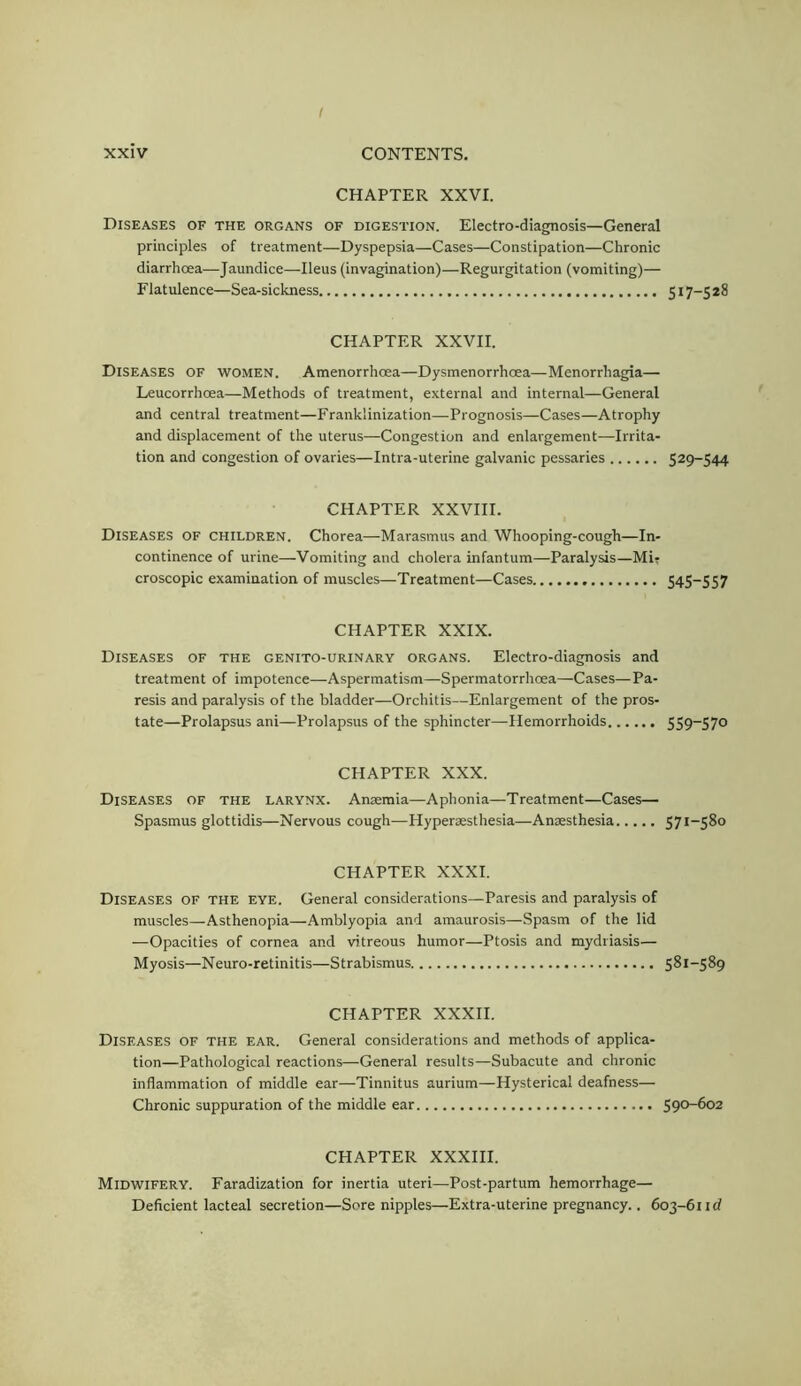 CHAPTER XXVI. Diseases of the organs of digestion. Electro-diagnosis—General principles of treatment—Dyspepsia—Cases—Constipation—Chronic diarrhoea—Jaundice—Ileus (invagination)—Regurgitation (vomiting)— Flatulence—Sea-sickness 517-5 28 CHAPTER XXVII. Diseases of women. Amenorrhoea—Dysmenorrhoea—Menorrhagia— Leucorrhoea—Methods of treatment, external and internal—General and central treatment—Franklinization—Prognosis—Cases—Atrophy and displacement of the uterus—Congestion and enlargement—Irrita- tion and congestion of ovaries—Intra-uterine galvanic pessaries 529-544 CHAPTER XXVIII. Diseases of children. Chorea—Marasmus and Whooping-cough—In- continence of urine—Vomiting and cholera infantum—Paralysis—Mi? croscopic examination of muscles—Treatment—Cases S4S-SS7 CHAPTER XXIX. Diseases of the genito-urinary organs. Electro-diagnosis and treatment of impotence—Aspermatism—Spermatorrhoea—Cases—Pa- resis and paralysis of the bladder—Orchitis—Enlargement of the pros- tate—Prolapsus ani—Prolapsus of the sphincter—Hemorrhoids 5S9~S70 CHAPTER XXX. Diseases of the larynx. Anaemia—Aphonia—Treatment—Cases— Spasmus glottidis—Nervous cough—Hyperaesthesia—Anaesthesia 571-580 CHAPTER XXXI. Diseases of the eye. General considerations—Paresis and paralysis of muscles—Asthenopia—Amblyopia and amaurosis—Spasm of the lid —Opacities of cornea and vitreous humor—Ptosis and mydriasis— Myosis—Neuro-retinitis—Strabismus 581-589 CHAPTER XXXII. Diseases of the ear. General considerations and methods of applica- tion—Pathological reactions—General results—Subacute and chronic inflammation of middle ear—Tinnitus aurium—Hysterical deafness— Chronic suppuration of the middle ear 590-602 CHAPTER XXXIII. Midwifery. Faradization for inertia uteri—Post-partum hemorrhage— Deficient lacteal secretion—Sore nipples—Extra-uterine pregnancy.. 603-61 id