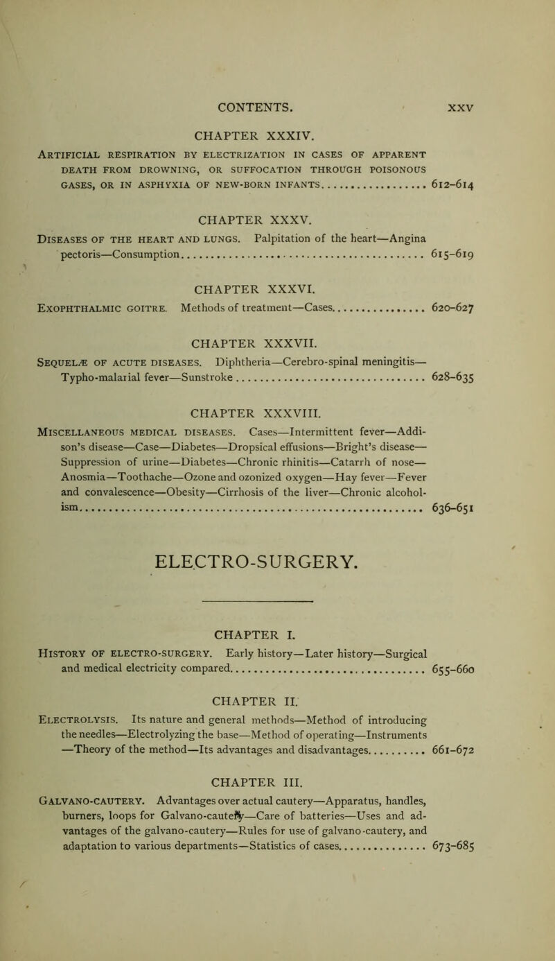 CHAPTER XXXIV. Artificial respiration by electrization in cases of apparent DEATH FROM DROWNING, OR SUFFOCATION THROUGH POISONOUS GASES, OR IN ASPHYXIA OF NEW-BORN INFANTS CHAPTER XXXV. Diseases of the heart and lungs. Palpitation of the heart—Angina pectoris—Consumption CHAPTER XXXVI. Exophthalmic goitre. Methods of treatment—Cases. CHAPTER XXXVII. Sequels of acute diseases. Diphtheria—Cerebro-spinal meningitis— Typho-malarial fever—Sunstroke CHAPTER XXXVIII. Miscellaneous medical diseases. Cases—Intermittent fever—Addi- son’s disease—Case—Diabetes—Dropsical effusions—Bright’s disease— Suppression of urine—Diabetes—Chronic rhinitis—Catarrh of nose— Anosmia—Toothache—Ozone and ozonized oxygen—Hay fever—Fever and convalescence—Obesity—Cirrhosis of the liver—Chronic alcohol- ism ELECTRO-SURGERY. CHAPTER I. History of electro-surgery. Early history—Later history—Surgical and medical electricity compared CHAPTER II. Electrolysis. Its nature and general methods—Method of introducing the needles—Electrolyzing the base—Method of operating—Instruments —Theory of the method—Its advantages and disadvantages CHAPTER HI. Galvano-cautery. Advantages over actual cautery—Apparatus, handles, burners, loops for Galvano-caute%—Care of batteries—Uses and ad- vantages of the galvano-cautery—Rules for use of galvano-cautery, and adaptation to various departments—Statistics of cases 612-614 615-619 620-627 628-635 636-651 655-660 661-672 673-685
