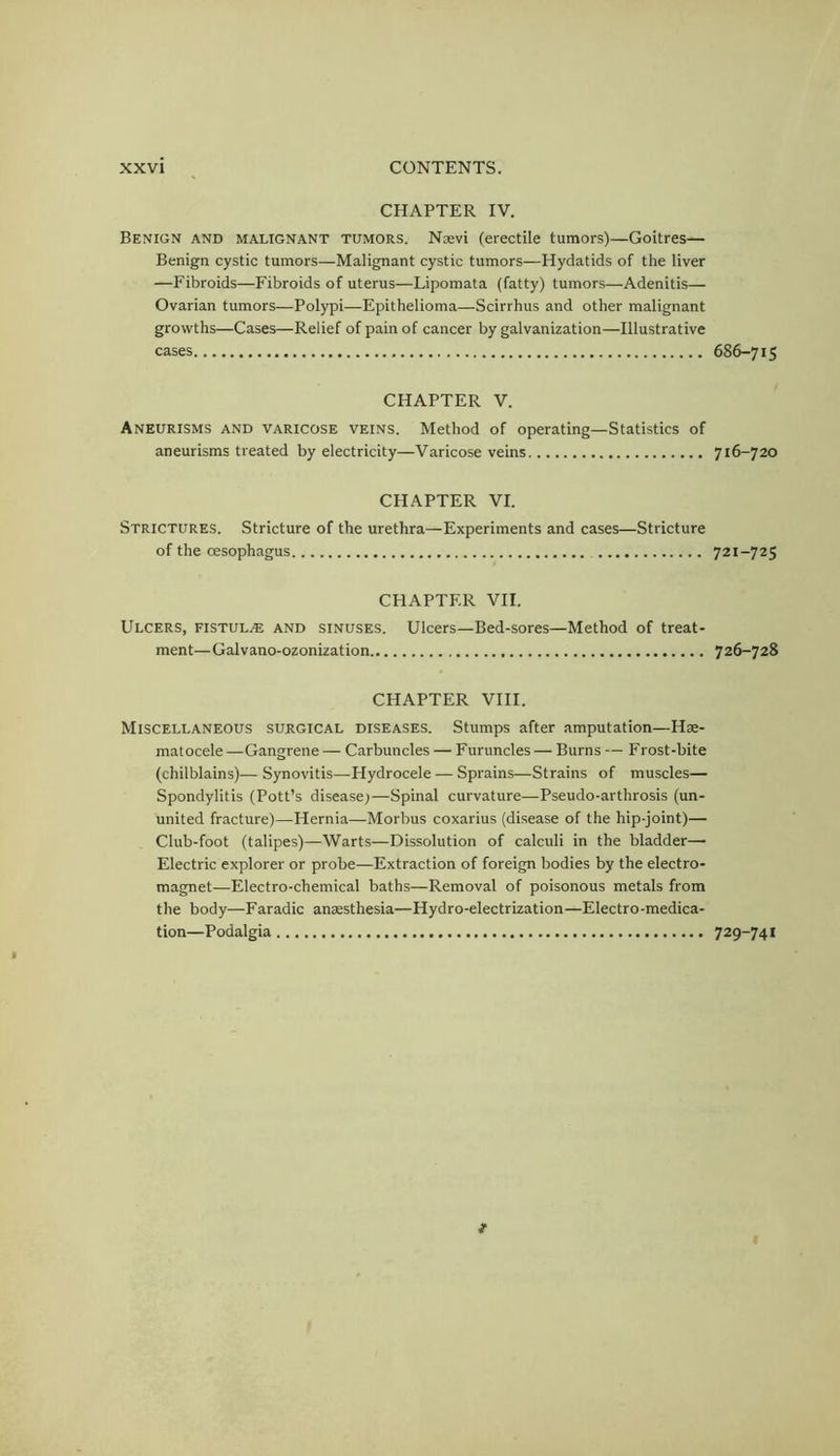 CHAPTER IV. Benign and malignant tumors. Nsevi (erectile tumors)—Goitres— Benign cystic tumors—Malignant cystic tumors—Hydatids of the liver —Fibroids—Fibroids of uterus—Lipomata (fatty) tumors—Adenitis— Ovarian tumors—Polypi—Epithelioma—Scirrhus and other malignant growths—Cases—Relief of pain of cancer by galvanization—Illustrative cases CHAPTER V. Aneurisms and varicose veins. Method of operating—Statistics of aneurisms treated by electricity—Varicose veins CHAPTER VI. Strictures. Stricture of the urethra—Experiments and cases—Stricture of the oesophagus CHAPTER VII. Ulcers, fistula and sinuses. Ulcers—Bed-sores—Method of treat- ment—Galvano-ozonization CHAPTER VIII. Miscellaneous surgical diseases. Stumps after amputation—Hse- matocele—Gangrene — Carbuncles — Furuncles — Burns — Frost-bite (chilblains)— Synovitis—Hydrocele — Sprains—Strains of muscles— Spondylitis (Pott’s disease;—Spinal curvature—Pseudo-arthrosis (un- united fracture)—Hernia—Morbus coxarius (disease of the hip-joint)— Club-foot (talipes)—Warts—Dissolution of calculi in the bladder— Electric explorer or probe—Extraction of foreign bodies by the electro- magnet—Electro-chemical baths—Removal of poisonous metals from the body—Faradic anaesthesia—Hydro-electrization—Electro-medica- tion—Podalgia 686-715 716-720 721-725 726-728 729-741