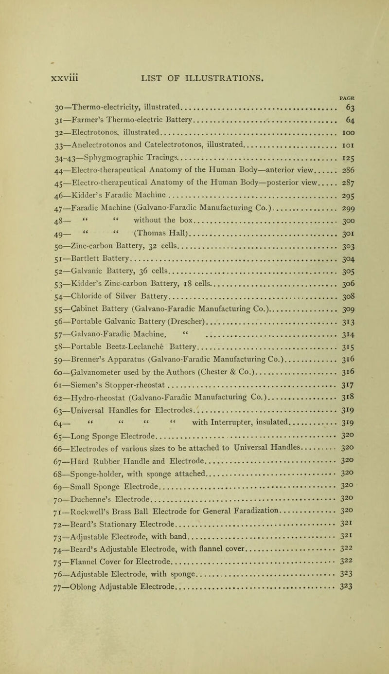 PAGE 30— Thermo-electricity, illustrated 63 31— Farmer’s Thermo-electric Battery 64 32— Electrotonos, illustrated 100 33— Anelectrotonos and Catelectrotonos, illustrated loi 34— 43—Sphygmographic Tracings 125 44— Electro-therapeutical Anatomy of the Human Body—anterior view 286 45— Electro-therapeutical Anatomy of the Human Body—posterior view 287 46— Kidder’s Faradic Machine 295 47— Faradic Machine (Galvano-P'aradic Manufacturing Co.) 299 48— “ “ without the box 300 49— “ “ (Thomas Hall} 301 50— Zinc-carbon Battery, 32 cells 303 51— Bartlett Battery 304 52— Galvanic Battery, 36 cells 305 53— Kidder’s Zinc-carbon Battery, 18 cells 306 54— Chloride of Silver Battery 308 55— Cabinet Battery (Galvano-Faradic Manufacturing Co.) 309 56— Portable Galvanic Battery (Drescher) 313 57— Galvano-Faradic Machine, “ 314 58— Portable Beetz-Leclanche Battery 315 59— Brenner’s Apparatus (Galvano-Faradic Manufacturing Co.) 316 60— galvanometer used by the Authors (Chester & Co.) 316 6r—Siemen’s Stopper-rheostat 3^7 62— Hydro-rheostat (Galvano-Faradic Manufacturing Co.) 318 63— Universal Handles for Electrodes 319 64— “ “ “ “ with Interrupter, insulated 319 65— Long Sponge Electrode 3^0 66— Electrodes of various sizes to be attached to Universal Handles 320 67— Hard Rubber Handle and Electrode 320 68— Sponge-holder, with sponge attached 320 69— Small Sponge Electrode 32° 70— Duchenne’s Electrode 320 71— Rockwell’s Brass Ball Electrode for General Faradization 320 72— Beard’s Stationary Electrode 32i 73— Adjustable Electrode, with band 321 74— Beard’s Adjustable Electrode, with flannel cover 322 75— Flannel Cover for Electrode 322 76— Adjustable Electrode, with sponge 323 77— Oblong Adjustable Electrode 323