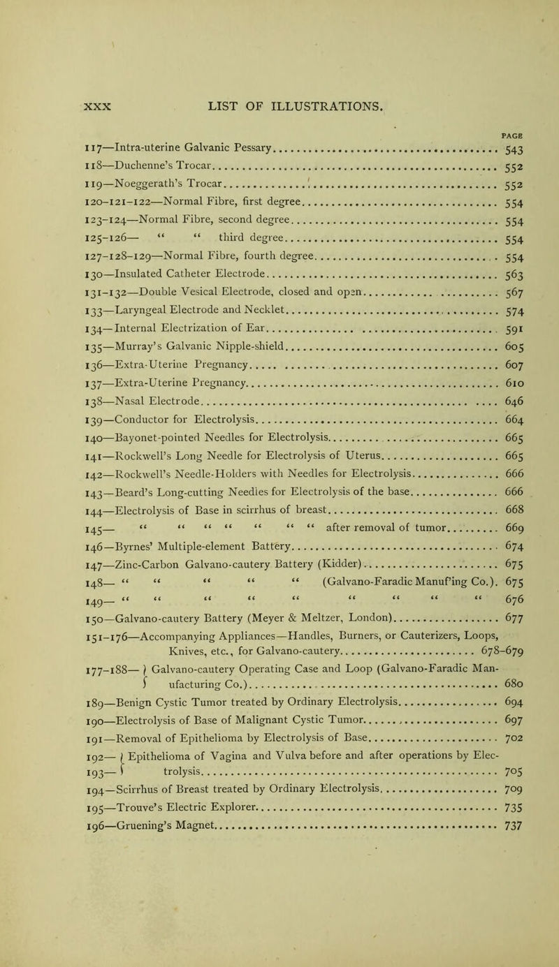 117— Intra-uterine Galvanic Pessary 543 118— Duchenne’s Trocar 552 119— Noeggerath’s Trocar 552 120— I2I-I22—Normal Fibre, first degree 554 123-124—Normal Fibre, second degree 554 125-126— “ “ third degree 554 127-128-129—Normal Fibre, fourth degree . 554 130— Insulated Catheter Electrode 563 131- 132—Double Vesical Electrode, closed and open 567 133— Laryngeal Electrode and Necklet 574 134— Internal Electrization of Ear 591 135— Murray’s Galvanic Nipple-shield 605 136— Extra-Uterine Pregnancy 607 137— Extra-Uterine Pregnancy 610 138— Nasal Electrode 646 139— Conductor for Electrolysis 664 140— Bayonet-pointed Needles for Electrolysis 665 141— Rockwell’s Long Needle for Electrolysis of Uterus 665 142— Rockwell’s Needle-Holders with Needles for Electrolysis 666 i43_Beard’s Long-cutting Needles for Electrolysis of the base 666 144—Electrolysis of Base in scirrhus of breast 668 143— “ “ “ “ “ “ “ after removal of tumor 669 146— Byrnes’ Multiple-element Battery 674 147— —Zinc-Carbon Galvano-cautery Battery (Kidder) 675 148— “ “ “ “ “ (Galvano-Faradic Manuf’ing Co.). 675 149— “ “ “ “ “ “ “ “ “ 676 150— Galvano-cautery Battery (Meyer & Meltzer, London) 677 151— 176—Accompanying Appliances—Handles, Burners, or Cauterizers, Loops, Knives, etc., for Galvano-cautery 678-679 177-188— ) Galvano-cautery Operating Case and Loop (Galvano-Faradic Man- ^ ufacturing Co.) 680 189— Benign Cystic Tumor treated by Ordinary Electrolysis 694 190— Electrolysis of Base of Malignant Cystic Tumor 697 191— Removal of Epithelioma by Electrolysis of Base 702 192— (Epithelioma of Vagina and Vulva before and after operations by Elec- 193— ) trolysis 705 194— Scirrhus of Breast treated by Ordinary Electrolysis 709 195— Trouve’s Electric Explorer 735 196— Gruening’s Magnet 737