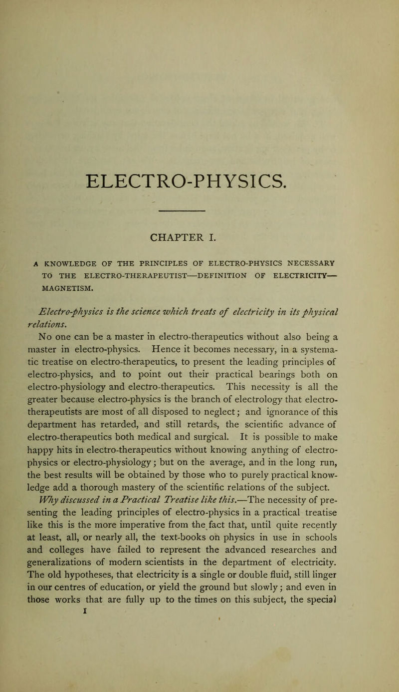 CHAPTER I. A KNOWLEDGE OF THE PRINCIPLES OF ELECTRO-PHYSICS NECESSARY TO THE ELECTRO-THERAPEUTIST—DEFINITION OF ELECTRICITY— MAGNETISM. Electro-physics is the science which treats of electricity in its physical relations. No one can be a master in electro-therapeutics without also being a master in electro-physics. Hence it becomes necessary, in a systema- tic treatise on electro-therapeutics, to present the leading principles of electro-physics, and to point out their practical bearings both on electro-physiology and electro-therapeutics. This necessity is all the greater because electro-physics is the branch of electrology that electro- therapeutists are most of all disposed to neglect; and ignorance of this department has retarded, and still retards, the scientific advance of electro-therapeutics both medical and surgical. It is possible to make happy hits in electro-therapeutics without knowing anything of electro- physics or electro-physiology; but on the average, and in the long run, the best results will be obtained by those who to purely practical know- ledge add a thorough mastery of the scientific relations of the subject. Why discussed in a Practical Treatise like this.—The necessity of pre- senting the leading principles of electro-physics in a practical treatise like this is the more imperative from the fact that, until quite recently at least, all, or nearly all, the text-books on physics in use in schools and colleges have failed to represent the advanced researches and generalizations of modern scientists in the department of electricity. The old hypotheses, that electricity is a single or double fluid, still linger in our centres of education, or yield the ground but slowly; and even in those works that are fully up to the times on this subject, the special