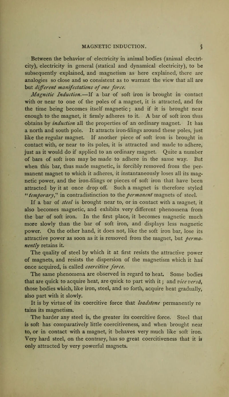 Between the behavior of electricity in animal bodies (animal electri- city), electricity in general (statical and dynamical electricity), to be subsequently explained, and magnetism as here explained, there are analogies so close and so consistent as to warrant the view that all are but different manifestations of one force. Magnetic Induction.—If a bar of soft iron is brought in contact with or near to one of the poles of a magnet, it is attracted, and foi the time being becomes itself magnetic; and if it is brought near enough to the magnet, it firmly adheres to it. A bar of soft iron thus obtains by induction all the properties of an ordinary magnet. It has a north and south pole. It attracts iron-filings around these poles, just like the regular magnet. If another piece of soft iron is brought in contact with, or near to its poles, it is attracted and made to adhere, just as it would do if applied to an ordinary magnet. Quite a number of bars of soft iion may be made to adhere in the same way. But when this bar, thus made magnetic, is forcibly removed from the per- manent magnet to which it adheres, it instantaneously loses all its mag- netic power, and the iron-filings or pieces of soft iron that have been attracted by it at once drop off. Such a magnet is therefore styled “ temporary f in contradistinction to the permanent magnets of steel. If a bar of steel is brought near to, or in contact with a magnet, it also becomes magnetic, and exhibits very different phenomena from the bar of soft iron. In the first place, it becomes magnetic much more slowly than the bar of soft iron, and displays less magnetic power. On the other hand, it does not, like the soft iron bar, lose its attractive power as soon as it is removed from the magnet, but perma- nently retains it. The quality of steel by which it at first resists the attractive power of magnets, and resists the dispersion of the magnetism which it has once acquired, is called coercitive force. The same phenomena are observed in regard to heat. Some bodies that are quick to acquire heat, are quick to part with it; and vice versa, those bodies which, like iron, steel, and so forth, acquire heat gradually, also part with it slowly. It is by virtue of its coercitive force that loadstone permanently re tains its magnetism. The harder any steel is, the greater its coercitive force. Steel that is soft has comparatively little coercitiveness, and when brought near to, or in contact with a magnet, it behaves very much like soft iron. Very hard steel, on the contrary, has so great coercitiveness that it is only attracted by very powerful magnets.