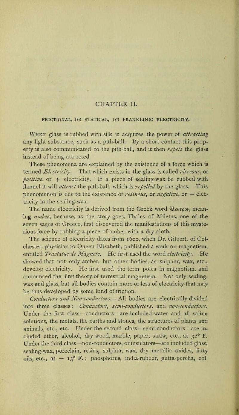 CHAPTER 11. FRICTIONAL, OR STATICAL, OR FRANKLINIC ELECTRICITY. When glass is rubbed with silk it acquires the power of attracting any light substance, such as a pith-ball. By a short contact this prop- erty is also communicated to the pith-ball, and it then repels the glass instead of being attracted. These phenomena are explained by the existence of a force which is termed Electricity. That which exists in the glass is called vitreous, or positive, or -4- electricity. If a piece of sealing-wax be rubbed with flannel it will attract the pith-ball, which is repelled by the glass. This phenomenon is due to the existence of resinous, or negative, or — elec- tricity in the sealing-wax. The name electricity is derived from the Greek word v^eKrpov, mean- ing amler, because, as the story goes, Thales of Miletus, one of the seven sages of Greece, first discovered the manifestations of this myste- rious force by rubbing a piece of amber with a dry cloth. The science of electricity dates from 1600, when Dr. Gilbert, of Col- chester, physician to Queen Elizabeth, published a work on magnetism, entitled Tractatus de Magnate. He first used the word electricity. He showed that not only amber, but other bodies, as sulphur, wax, etc., develop electricity. He first used the term poles in magnetism, and announced the first theory of terrestrial magnetism. Not only sealing- wax and glass, but all bodies contain more or less of electricity that may be thus developed by some kind of friction. Conductors and Non-conductors.—All bodies are electrically divided into three classes: Conductors, semi-conductors, and non-conductors. Under the first class—conductors—are included water and all saline solutions, the metals, the earths and stones, the structures of plants and animals, etc., etc. Under the second class—semi-conductors—are in- cluded ether, alcohol, dry wood, marble, paper, straw, etc., at 32° F. Under the third class—non-conductors, or insulators—are included glass, sealing-wax, porcelain, resins, sulphur, wax, dry metallic oxides, fatty oils, etc., at — 13° F. ; phosphorus, india-rubber, gutta-percha, col