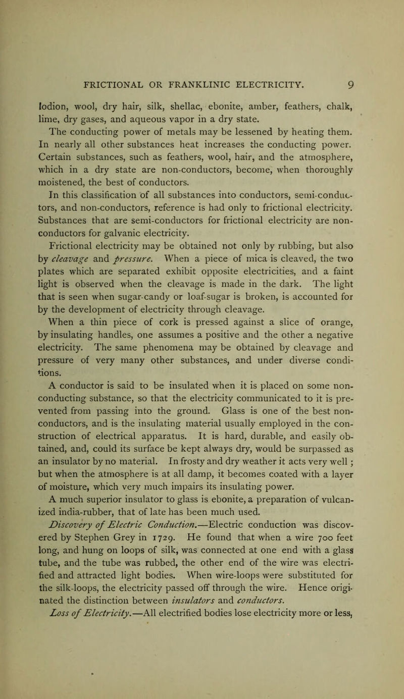 lodion, wool, dry hair, silk, shellac, ebonite, amber, feathers, chalk, lime, dry gases, and aqueous vapor in a dry state. The conducting power of metals may be lessened by heating them. In nearly all other substances heat increases the conducting power. Certain substances, such as feathers, wool, hair, and the atmosphere, which in a dry state are non-conductors, become, when thoroughly moistened, the best of conductors. In this classification of all substances into conductors, semi-conduc- tors, and non-conductors, reference is had only to frictional electricity. Substances that are semi-conductors for frictional electricity are non- conductors for galvanic electricity. Frictional electricity may be obtained not only by rubbing, but also by cleavage and pressure. When a piece of mica is cleaved, the two plates which are separated exhibit opposite electricities, and a faint light is observed when the cleavage is made in the dark. The light that is seen when sugar-candy or loaf-sugar is broken, is accounted for by the development of electricity through cleavage. When a thin piece of cork is pressed against a slice of orange, by insulating handles, one assumes a positive and the other a negative electricity. The same phenomena may be obtained by cleavage and pressure of very many other substances, and under diverse condi- tions. A conductor is said to be insulated when it is placed on some non- conducting substance, so that the electricity communicated to it is pre- vented from passing into the ground. Glass is one of the best non- conductors, and is the insulating material usually employed in the con- struction of electrical apparatus. It is hard, durable, and easily ob- tained, and, could its surface be kept always dry, would be surpassed as an insulator by no material. In frosty and dry weather it acts very well; but when the atmosphere is at all damp, it becomes coated with a layer of moisture, which very much impairs its insulating power. A much superior insulator to glass is ebonite, a preparation of vulcan- ized india-rubber, that of late has been much used. Discovery of Electric Conduction.—Electric conduction was discov- ered by Stephen Grey in 1729. He found that when a wire 700 feet long, and hung on loops of silk, was connected at one end with a glass tube, and the tube was rubbed, the other end of the wire was electri- fied and attracted light bodies. When wire-loops were substituted for the silk-loops, the electricity passed off through the wire. Hence origi- nated the distinction between insulators and conductors. Loss of Electricity.—All electrified bodies lose electricity more or less,