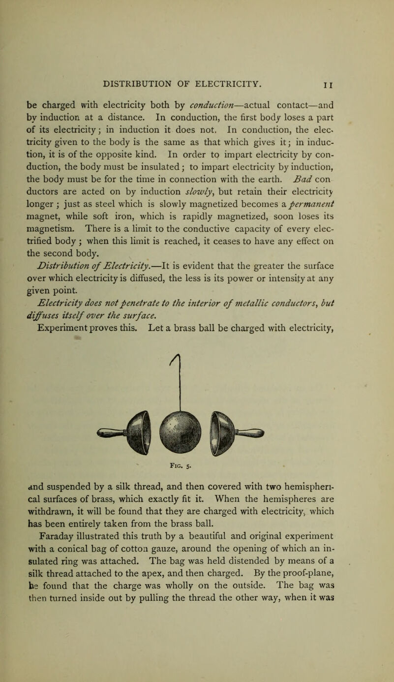 be charged with electricity both by conduction—actual contact—and by induction at a distance. In conduction, the first body loses a part of its electricity; in induction it does not. In conduction, the elec- tricity given to the body is the same as that which gives it; in induc- tion, it is of the opposite kind. In order to impart electricity by con- duction, the body must be insulated; to impart electricity by induction, the body must be for the time in connection with the earth. Bad con doctors are acted on by induction slowly, but retain their electricity longer ; just as steel which is slowly magnetized becomes a permanent magnet, while soft iron, which is rapidly magnetized, soon loses its magnetism. There is a limit to the conductive capacity of every elec- trified body ; when this limit is reached, it ceases to have any effect on the second body. Distribution of Electricity.—It is evident that the greater the surface over which electricity is diffused, the less is its power or intensify at any given point. Electricity does not penetrate to the interior of metallic conductors, but diffuses itself over the surface. Experiment proves this. Let a brass ball be charged with electricity, /I ' Fig. s. and suspended by a silk thread, and then covered with two hemispheri- cal surfaces of brass, which exactly fit it. When the hemispheres are withdrawn, it will be found that they are charged with electricity, which has been entirely taken from the brass ball. Faraday illustrated this truth by a beautiful and original experiment with a conical bag of cotton gauze, around the opening of which an in- sulated ring was attached. The bag was held distended by means of a silk thread attached to the apex, and then charged. By the proof-plane, be found that the charge was wholly on the outside. The bag was then turned inside out by pulling the thread the other way, when it was