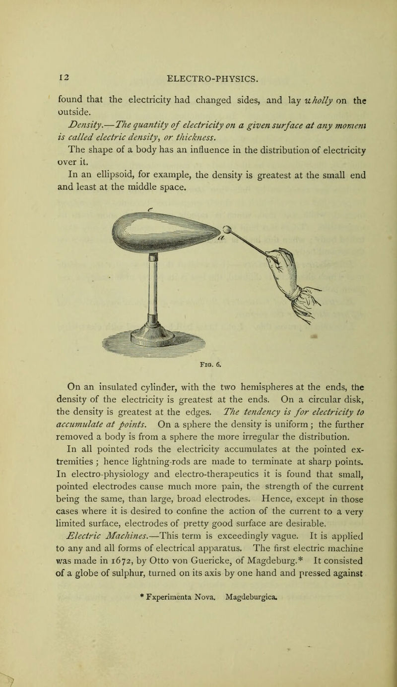 found that the electricity had changed sides, and lay uholly on the outside. Density.—The quantity of electricity on a given surf ace at any moment is called electric density, or thickness. The shape of a body has an influence in the distribution of electricity over it. In an ellipsoid, for example, the density is greatest at the small end and least at the middle space. On an insulated cylinder, with the two hemispheres at the ends, the density of the electricity is greatest at the ends. On a circular disk, the density is greatest at the edges. The tendency is for electricity to accumulate at points. On a sphere the density is uniform ; the further removed a body is from a sphere the more irregular the distribution. In all pointed rods the electricity accumulates at the pointed ex- tremities ; hence lightning-rods are made to terminate at sharp points. In electro-physiology and electro-therapeutics it is found that small, pointed electrodes cause much more pain, the strength of the current being the same, than large, broad electrodes. Hence, except in those cases where it is desired to confine the action of the current to a very limited surface, electrodes of pretty good surface are desirable. Electric Machines.—This term is exceedingly vague. It is applied to any and all forms of electrical apparatus. The first electric machine was made in 1672, by Otto von Guericke, of Magdeburg.* It consisted of a globe of sulphur, turned on its axis by one hand and pressed against Fio. 6. Fxperiinenta Nova. Magdeburgica.