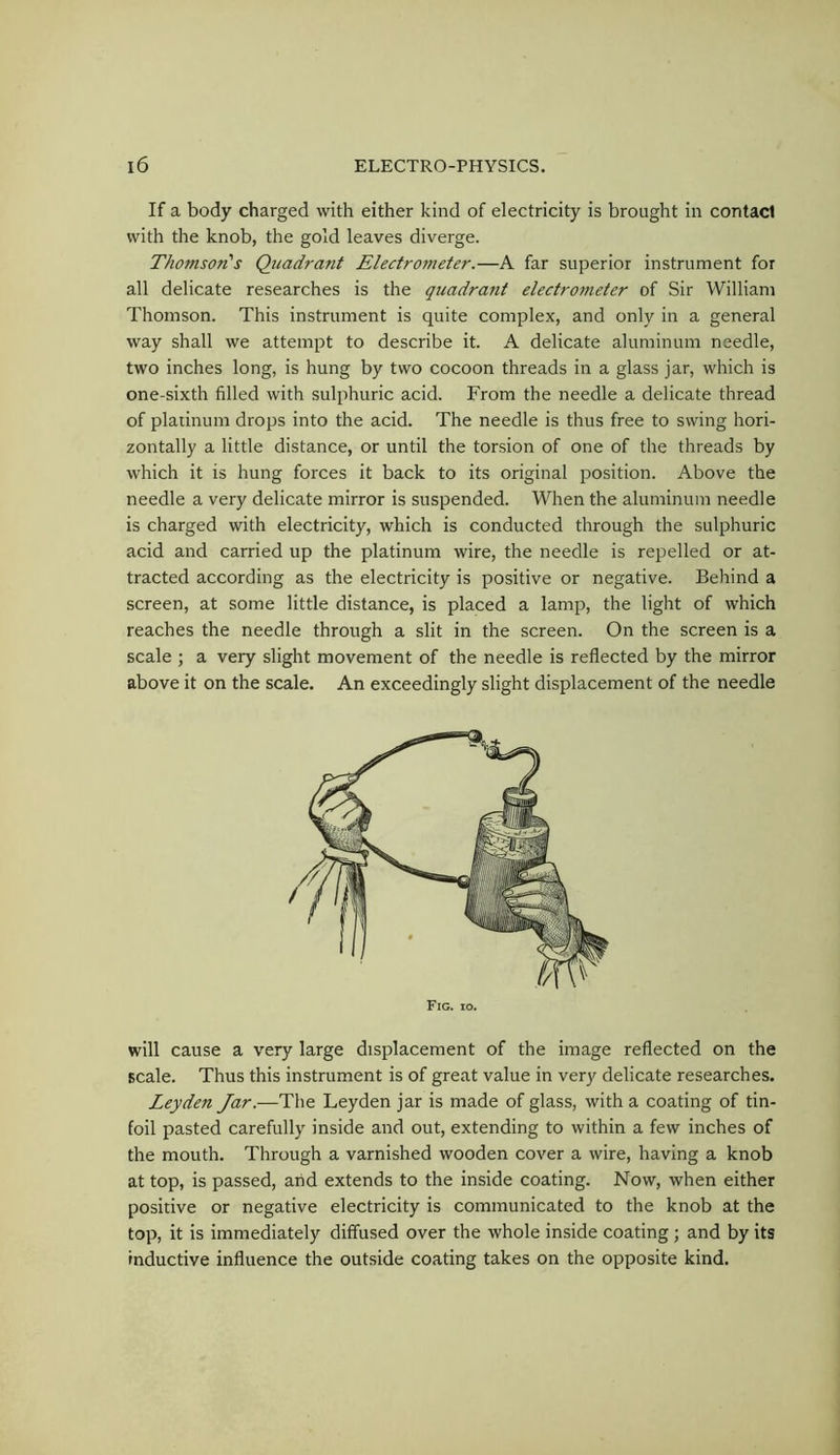 If a body charged with either kind of electricity is brought in contact with the knob, the gold leaves diverge. Thomson's Quadrant Electrometer.—A far superior instrument for all delicate researches is the quadrant electrometer of Sir William Thomson. This instrument is quite complex, and only in a general way shall we attempt to describe it. A delicate aluminum needle, two inches long, is hung by two cocoon threads in a glass jar, which is one-sixth filled with sulphuric acid. From the needle a delicate thread of platinum drops into the acid. The needle is thus free to swing hori- zontally a little distance, or until the torsion of one of the threads by which it is hung forces it back to its original position. Above the needle a very delicate mirror is suspended. When the aluminum needle is charged with electricity, which is conducted through the sulphuric acid and carried up the platinum wire, the needle is repelled or at- tracted according as the electricity is positive or negative. Behind a screen, at some little distance, is placed a lamp, the light of which reaches the needle through a slit in the screen. On the screen is a scale ; a very slight movement of the needle is reflected by the mirror above it on the scale. An exceedingly slight displacement of the needle will cause a very large displacement of the image reflected on the scale. Thus this instrument is of great value in very delicate researches. Leyden Jar.—The Leyden jar is made of glass, with a coating of tin- foil pasted carefully inside and out, extending to within a few inches of the mouth. Through a varnished wooden cover a wire, having a knob at top, is passed, and extends to the inside coating. Now, when either positive or negative electricity is communicated to the knob at the top, it is immediately diffused over the whole inside coating; and by its inductive influence the outside coating takes on the opposite kind.