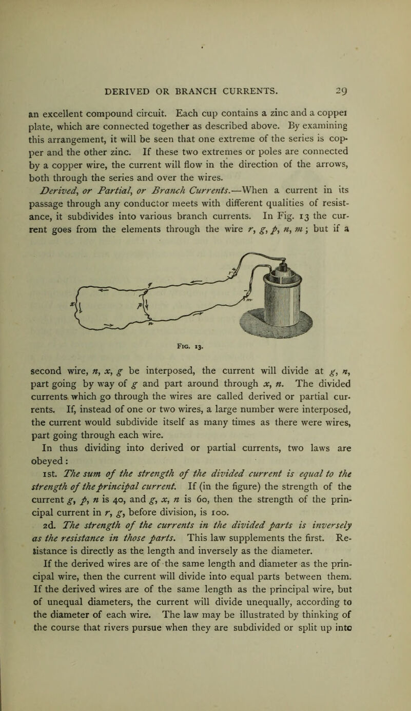 an excellent compound circuit. Each cup contains a zinc and a copper plate, which are connected together as described above. By examining this arrangement, it will be seen that one extreme of the series is cop- per and the other zinc. If these two extremes or poles are connected by a copper wire, the current will flow in the direction of the arrows, both through the series and over the wires. Derived, or Partial, or Branch Currents.—When a current in its passage through any conductor meets with different qualities of resist- ance, it subdivides into various branch currents. In Fig. 13 the cur- rent goes from the elements through the wire r, g, p, n, ni\ but if a Fig. 13. second wire, n, x, g be interposed, the current will divide at g, n, part going by way of g and part around through x, n. The divided currents which go through the wires are called derived or partial cur- rents. If, instead of one or two wires, a large number were interposed, the current would subdivide itself as many times as there were wires, part going through each wire. In thus dividing into derived or partial currents, two laws are obeyed: I St. The sum of the strength of the divided current is equal to the strength of the principal current. If (in the figure) the strength of the current g, p, n is 40, and g, x, n is 60, then the strength of the prin- cipal current in r, g, before division, is 100. 2d. The strength of the currents in the divided parts is inversely as the resistance in those parts. This law supplements the first. Re- sistance is directly as the length and inversely as the diameter. If the derived wires are of the same length and diameter as the prin- cipal wire, then the current will divide into equal parts between them. If the derived wires are of the same length as the principal wire, but of unequal diameters, the current will divide unequally, according to the diameter of each wire. The law may be illustrated by thinking of the course that rivers pursue when they are subdivided or split up into