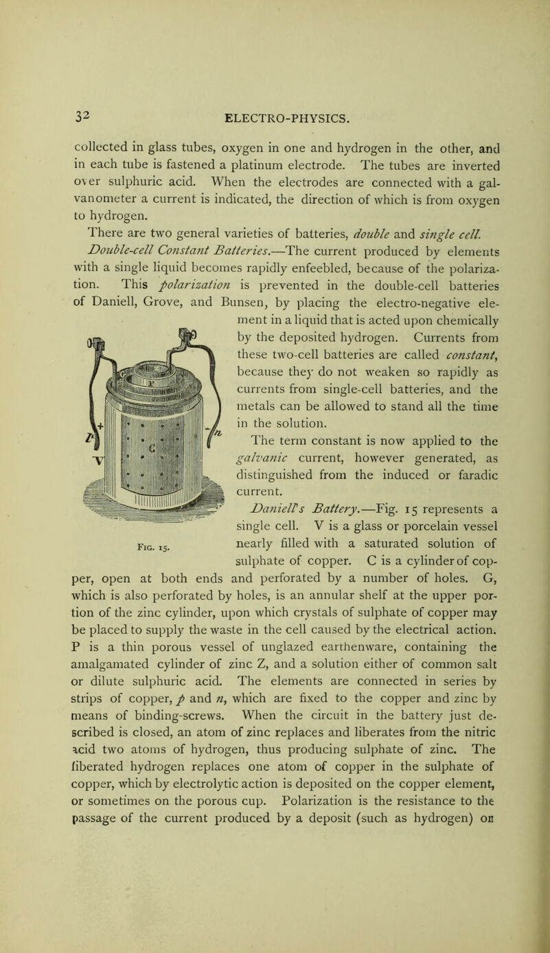 collected in glass tubes, oxygen in one and hydrogen in the other, and in each tube is fastened a platinum electrode. The tubes are inverted over sulphuric acid. When the electrodes are connected with a gal- vanometer a current is indicated, the direction of which is from oxygen to hydrogen. There are two general varieties of batteries, double and shigle cell Double-cell Consta?it Batteries.—The current produced by elements with a single liquid becomes rapidly enfeebled, because of the polariza- tion. This polarizatiofi is prevented in the double-cell batteries of Daniell, Grove, and Bunsen, by placing the electro-negative ele- ment in a liquid that is acted upon chemically by the deposited hydrogen. Currents from these two-cell batteries are called constant., because the}’ do not weaken so rapidly as currents from single-cell batteries, and the metals can be allowed to stand all the time in the solution. The term constant is now applied to the galva?iic current, however generated, as distinguished from the induced or faradic current. Daniells Battery.—Fig. 15 represents a single cell. V is a glass or porcelain vessel nearly filled with a saturated solution of sulphate of copper. C is a cylinder of cop- per, open at both ends and perforated by a number of holes. G, which is also perforated by holes, is an annular shelf at the upper por- tion of the zinc cylinder, upon which crystals of sulphate of copper may be placed to supply the waste in the cell caused by the electrical action. P is a thin porous vessel of unglazed earthenware, containing the amalgamated cylinder of zinc Z, and a solution either of common salt or dilute sulphuric acid. The elements are connected in series by strips of copper, p and n, which are fixed to the copper and zinc by means of binding-screws. When the circuit in the battery just de- scribed is closed, an atom of zinc replaces and liberates from the nitric acid two atoms of hydrogen, thus producing sulphate of zinc. The liberated hydrogen replaces one atom of copper in the sulphate of copper, which by electrolytic action is deposited on the copper element, or sometimes on the porous cup. Polarization is the resistance to the passage of the current produced by a deposit (such as hydrogen) on