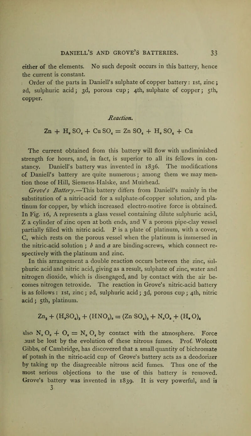 either of the elements. No such deposit occurs in this battery, hence the current is constant. I Order of the parts in Daniell’s sulphate of copper battery: ist, zinc ; 2d, sulphuric acid; 3d, porous cup; 4th, sulphate of copper; 5th, copper. Reaction. Zn 4- Hj SO^ + Cu SO^ = Zn SO^ + H, SO^ + Cu The current obtained from this battery will flow with undiminished strength for hours, and, in fact, is superior to all its fellows in con- stancy. Daniell’s battery was invented in 1836. The modifications of Daniell’s battery are quite numerous; among them we may men- tion those of Hill, Siemens-Halske, and Muirhead. Groves Battery.—This battery differs from Daniell’s mainly in the substitution of a nitric-acid for a sulphate-of-copper solution, and pla- tinum for copper, by which increased electro-motive force is obtained. In Fig. 16, A represents a glass vessel containing dilute sulphuric acid, Z a cylinder of zinc open at both ends, and V a porous pipe-clay vessel partially filled with nitric acid. P is a plate of platinum, with a cover, C, which rests on the porous vessel when the platinum is immersed in the nitric-acid solution ; b and a are binding-screws, which connect re- spectively with the platinum and zinc. In this arrangement a double reaction occurs between the zinc, sul- phuric acid and nitric acid, giving as a result, sulphate of zinc, water and nitrogen dioxide, which is disengaged, and by contact with the air be- comes nitrogen tetroxide. The reaction in Grove’s nitric-acid battery is as follows: ist, zinc; 2d, sulphuric acid; 3d, porous cup; 4th, nitric acid; 5th, platinum. Zn, -H (H^SOJ, -H (HNO,), = (Zn SO,), 4- N,0, _4- (H. O), also N, Oj -f Oj = Nj O, by contact with the atmosphere. Force Just be lost by the evolution of these nitrous fumes. Prof. Wolcott Gibbs, of Cambridge, has discovered that a small quantity of bichromate of potash in the nitric-acid cup of Grove’s battery acts as a deodorizer by taking up the disagreeable nitrous acid fumes. Thus one of the most serious objections to the use of this battery is removed. Grove’s battery was invented in 1839. It is very powerful, and is 3