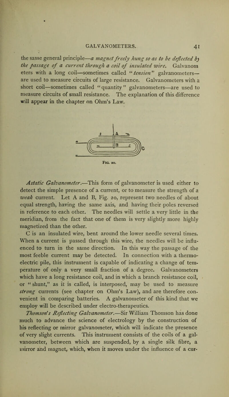 the same general principle—a magnet freely hung so as to be deflected b) the passage of a current through a coil of insulated wire. Galvanoin eters with a long coil—sometimes called '^tension'' galvanometers— are used to measure circuits of large resistance. Galvanometers with a short coil—sometimes called “ quantity ” galvanometers—are used to measure circuits of small resistance. The explanation of this difference will appear in the chapter on Ohm’s Law. Fig. ao. Astatic Galvano7neter.—This form of galvanometer is used either to detect the simple presence of a current, or to measure the strength of a weak current. Let A and B, Fig. 20, represent two needles of about equal strength, having the same axis, and having their poles reversed in reference to each other. The needles will settle a very little in the meridian, from the fact that one of them is very slightly more highly magnetized than the other. C is an insulated wire, bent around the lower needle several times. When a current is passed through this wire, the needles will be influ- enced to turn in the same direction. In this way the passage of the most feeble current may be detected. In connection with a thermo- electric pile, this instrument is capable of indicating a change of tem- perature of only a very small fraction of a degree. Galvanometers which have a long resistance coil, and in which a branch resistance coil, or “ shunt,” as it is called, is interposed, may be used to measure strong currents (see chapter on Ohm’s Law), and are therefore con- venient in comparing batteries. A galvanometer of this kind that we employ will be described under electro-therapeutics. Thomson's Reflecting Galvanometer.—Sir William Thomson has done much to advance the science of electrology by the construction of his reflecting or mirror galvanometer, which will indicate the presence of very slight currents. This instrument consists of the coils of a gal- vanometer, between which are suspended, by a single silk fibre, a mirror and magnet, which, when it moves under the influence of a cur-