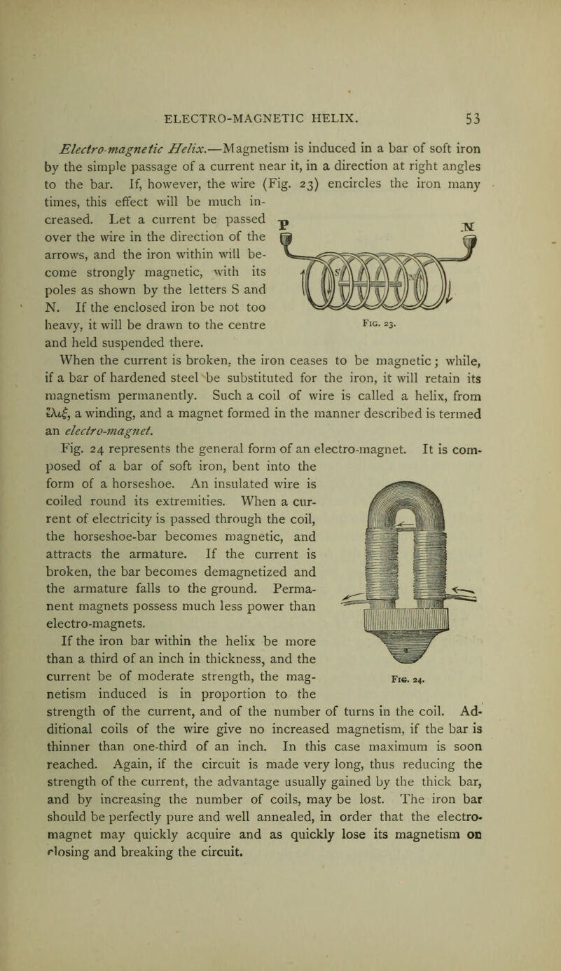 Electro-magnetic Helix.—Magnetism is induced in a bar of soft iron by the simple passage of a current near it, in a direction at right angles to the bar. If, however, the wire (Fig. 23) encircles the iron many times, this effect will be much in- creased. Let a current be passed over the wire in the direction of the arrows, and the iron within will be- come strongly magnetic, with its poles as shown by the letters S and N. If the enclosed iron be not too heavy, it will be drawn to the centre Fig. 23. and held suspended there. When the current is broken, the iron ceases to be magnetic; while, if a bar of hardened steel be substituted for the iron, it will retain its magnetism permanently. Such a coil of wire is called a helix, from a winding, and a magnet formed in the manner described is termed an electro-magnet. Fig. 24 represents the general form of an electro-magnet. It is com- posed of a bar of soft iron, bent into the form of a horseshoe. An insulated wire is coiled round its extremities. When a cur- rent of electricity is passed through the coil, the horseshoe-bar becomes magnetic, and attracts the armature. If the current is broken, the bar becomes demagnetized and the armature falls to the ground. Perma- nent magnets possess much less power than electro-magnets. If the iron bar within the helix be more than a third of an inch in thickness, and the current be of moderate strength, the mag- Fic. 24. netism induced is in proportion to the strength of the current, and of the number of turns in the coil. Ad- ditional coils of the wire give no increased magnetism, if the bar is thinner than one-third of an inch. In this case maximum is soon reached. Again, if the circuit is made very long, thus reducing the strength of the current, the advantage usually gained by the thick bar, and by increasing the number of coils, may be lost. The iron bar should be perfectly pure and well annealed, in order that the electro- magnet may quickly acquire and as quickly lose its magnetism OD Hosing and breaking the circuit.