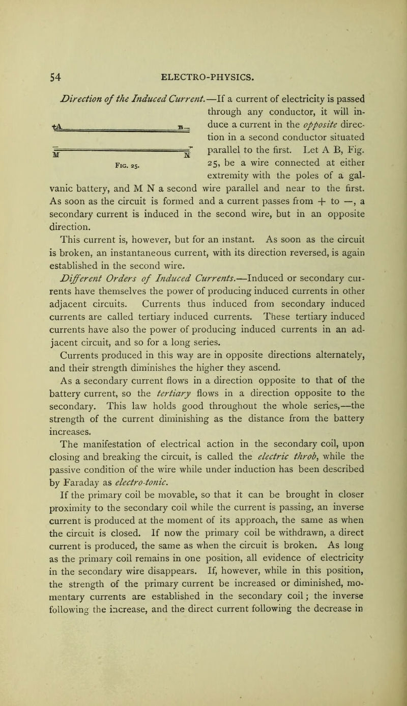 Direction of the Induced Current.—If a current of electricity is passed through any conductor, it will in- ^ duce a current in the opposite direc- tion in a second conductor situated parallel to the first. Let A B, Fig. f,g. 25. 25, be a wire connected at either extremity with the poles of a gal- vanic battery, and M N a second wire parallel and near to the first. As soon as the circuit is formed and a current passes from -f- to —, a secondary current is induced in the second wire, but in an opposite direction. This current is, however, but for an instant. As soon as the circuit is broken, an instantaneous current, with its direction reversed, is again established in the second wire. Different Orders of Induced Currents.—Induced or secondary cur- rents have themselves the power of producing induced currents in other adjacent circuits. Currents thus induced from secondary induced currents are called tertiary induced currents. These tertiary induced currents have also the power of producing induced currents in an ad- jacent circuit, and so for a long series. Currents produced in this way are in opposite directions alternately, and their strength diminishes the higher they ascend. As a secondary current flows in a direction opposite to that of the battery current, so the tertiary flows in a direction opposite to the secondary. This law holds good throughout the whole series,—the strength of the current diminishing as the distance from the battery increases. The manifestation of electrical action in the secondary coil, upon closing and breaking the circuit, is called the electric throb, while the passive condition of the wire while under induction has been described by Faraday as electro-totiic. If the primary coil be movable, so that it can be brought in closer proximity to the secondary coil while the current is passing, an inverse current is produced at the moment of its approach, the same as when the circuit is closed. If now the primary coil be withdrawn, a direct current is produced, the same as when the circuit is broken. As long as the primary coil remains in one position, all evidence of electricity in the secondary wire disappears. If, however, while in this position, the strength of the primary current be increased or diminished, mo- mentary currents are established in the secondary coil; the inverse following the increase, and the direct current following the decrease in