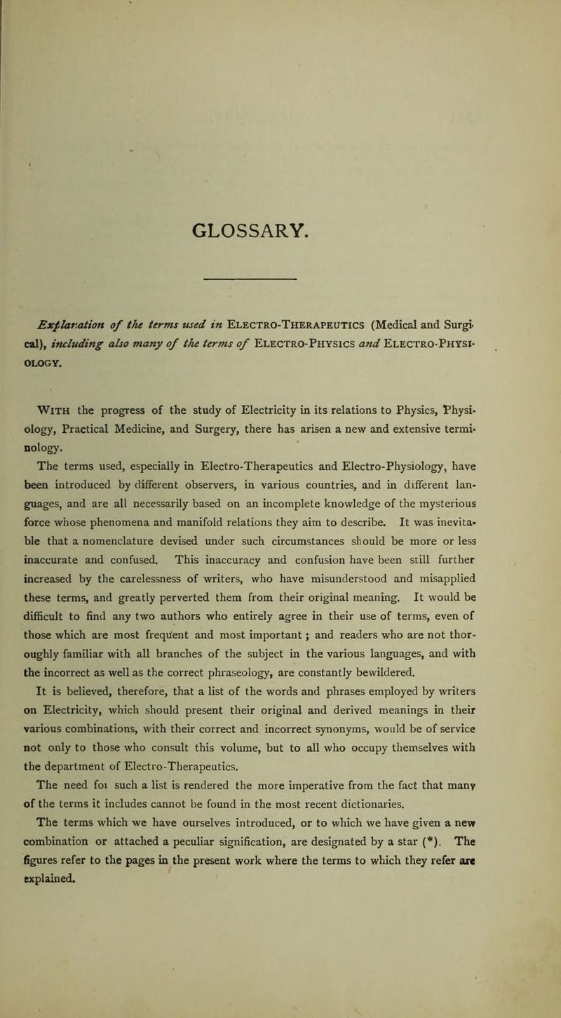 GLOSSARY. Explanation of the terms used in Electro-Therapeutics (Medical and Surgi. cal), ituluding also many of the terms of Electro-Physics and Electro-Physi- ology. With the progress of the study of Electricity in its relations to Physics, Physi- ology, Practical Medicine, and Surgery, there has arisen a new and extensive termi- nology. The terms used, especially in Electro-Therapeutics and Electro-Physiology, have been introduced by different observers, in various countries, and in different lan- guages, and are all necessarily based on an incomplete knowledge of the mysterious force whose phenomena and manifold relations they aim to describe. It was inevita- ble that a nomenclature devised under such circumstances should be more or less inaccurate and confused. This inaccuracy and confusion have been still further increased by the carelessness of writers, who have misunderstood and misapplied these terms, and greatly perverted them from their original meaning. It would be difficult to find any two authors who entirely agree in their use of terms, even of those which are most frequent and most important; and readers who are not thor- oughly familiar with all branches of the subject in the various languages, and with the incorrect as well as the correct phraseology, are constantly bewildered. It is believed, therefore, that a list of the words and phrases employed by writers on Electricity, which should present their original and derived meanings in their various combinations, with their correct and incorrect synonyms, would be of service not only to those who consult this volume, but to all who occupy themselves with the department of Electro-Therapeutics. The need foi such a list is rendered the more imperative from the fact that many of the terms it includes camrot be found in the most recent dictionaries. The terms which we have ourselves introduced, or to which we have given a nevr combination or attached a peculiar signification, are designated by a star (*). The figures refer to the pages in the present work where the terms to which they refer arc explained.