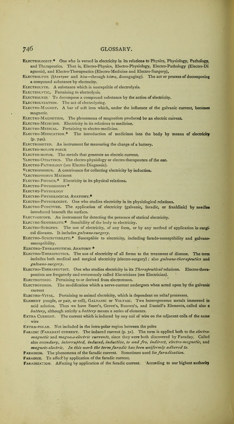 Electrologist.* One who is versed in electricity in its relations to Physics, Physiology, Pathology, and Therapeutics. That is, Electro-Physics, Electro-Physiology, Electro-Pathology (Electro-Di agnosis), and Electro-Therapeutics (Electro-Medicine and Electro-Surgery), Electrolysis (^Ae/erpov and Aiiw—through Averts, disengaging). The act or process of decomposing a compound substance by electricity. Electrolyte. A substance which is susceptible of electrolysis. Electrolytic. Pertaining to electrolysis. Electrolyze.' To decompose a compound substance by the action of electricity. Electrolyzation. The act of electrolyzing. Electro-Magnet. A bar of soft iron which, under the influence of the galvanic current, becomes magnetic. Electro-Magnetism. The phenomena of magnetism produced bv an electric current. Electro-Medicine. Electricity in its relations to medicine. Electro-Medical. Pertaining to electro-medicine. Electro-Medication.* The introduction of medicines into the body by means of electricity (p. 7-10). Electrometer. An instrument for measuring the charge of a battery. Electro-mo'. ive force Electro-motor. The metals that generate an electric current. Electro-Otiatrics. The electro-physiology or electro-therapeutics of the ear. Electro-Pathology (see Electro-Diagnosis). Ei.ectrophorus. a contrivance for collecting electricity by induction. Electrophorus Machine Electro Physics.* Electricity in its physical relations. Electro-Physiognomy * Electro-Physiology Electro-Physiological Anatomy.* Electro-Physiologist. One who studies electricity in its physiological relations. Electro-Puncture. The application of electricity (galvanic, faradic, or franklinic) by needles introduced beneath the surface. Electroscope. An instrument for detecting the presence of statical electricity. Electro-Sensibility.* Sensibility of the body to electricity. Electro-Surgery. The use of electricity, of any form, or by any method of application in surgi- cal diseases. It indn&es i^atvano-surg^ery. Electro-Susceptibility.* Susceptible to electricity, including farado-susceptibility and galvano- susceptibility. Electro-Therapeutical Anatomy * Electro-Therapeutics. The use of electricity of all forms to the treatment of disease. The term includes both medical and surgical electricity (electro-surgery) ; also galvano-therapeutics and galvano-surgery. Electro-Therapeutist. One who studies electricity in its Therapeuticalre\a.tions. Electro-thera- peutists are freq^uently and erroneously called Electricians (see Electrician). Electrotonic. Pertaining to or derived from electrotonos. Electrotonos. The modification which a nerve-current undergoes when acted upon by the galvanic current Electro-Vital. Pertaining to animal electricity, which is dependent on vital processes. Element (couple, or pair, or cell). Galvanic or Voltaic. Two heterogeneous metals immersed in .acid solution. Thus we have Smee’s, Grove’s, Bunsen’s, and Daniell’s Elements, called also a battery^ although strictly a battery means a series of elements. Extra Current. The current which is induced by any coil of wire on the adjacent coils of the same Extra-polar. Not included in the intra-polar region between the poles Faradic (Faraday) current. The induced current (p. 51). The term is applied both to the electro- magnetic and magneto-electric currents, since they were both discovered by Faraday. Called also secondary, interrupted, induced, inductive, to and fro, indirect, electro-magiutic, and magnetc-electric. In this work the term faradic has been uniformly adhered to. Faradism. The phenomena of the faradic current. Sometimes used ios faradization. Faradize. To affect by application of the faradic current. Faradization. Affecting by application of the faradic current. According to our highest authority