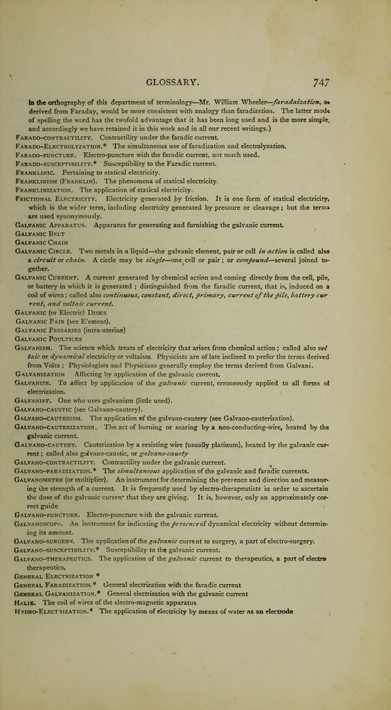 h the orthography of this department of terminology—Mr. William Wheelei^/aradaiza/ian, as derived from Faraday, would be more consistent with analogy than faradization. The latter mode of spelling the word has the twofold advantage that it has been long used and is the more simple, and accordingly we have retained it in this work and in all our recent writings.) Farado-contractiuty. Contractility under the faradic current Farado-Electrolyzation.* The simultaneous use of faradization and electrolyzation. Karado-puncture. Electro-puncture with the faradic current, not much used. FaR-ado-susceptibility.* Susceptibility to the Faradic current Franklinic. Pertaining to statical electricity. Franklinism (B'ranklin). The phenomena of statical electricity. Franklinization. The application of statical electricity. Frictional Electricity. Electricity generated by friction. It is one form of statical electricity, which is tlie wider term, including electricity generated by pressure or cleavage; but the terms are used synonymously. Galvanic Apparatus. Apparatus for generating and furnishing the galvanic current Galvanic Belt Galvanic Chain Galvanic Circle. Two metals in a liquid—the galvanic element, pair or cell in action is called also a circuit or chain. A circle may be single—one cell or pair; or compound—several joined to- gether. Galvanic Current. A current generated by chemical action and coming directly from the cell, pile, or battery in which it is generated ; distinguished from the faradic current, that is induced on a coil of wires; called also continuous, constant, direct, primary, current 0/ the pile, battery cur rent, and voltaic current. Galvanic (or Electric) Disks Galvanic Pair (see E'ement). Galvanic Pessaries (intra-uterine) Galvanic Poultices Galvanism. The science which treats of electricity that arises from chemical action; called also vol taic or dynamical electricity or voltaism. Physicists are of late Inclined to prefer the terms derived from Volta ; Physiologists and Physicians generally employ the terms derived from Galvani. Galvanization Affecting by application of the galvanic currenL Galvanize. To affect by application of the galvanic current, erroneously applied to all forms ol electrization. Galvanist. One who uses galvanism (little used). Galvano-caustic (see Galvano-cautery). Galvano-CAUterism. The application of the galvano-cautery (see Galvano-cauterization). Galvano-Cauterization. The act of burning or searing by a non-conducting-wire, heated by the galvanic current. Galvano-cautery. Cauterization by a resisting wire (usually platinum), heated by the galvanic cur- rent : called also galvano-caustic, or galvano-causty Galvano-contractility. Contractility under the galvanic current. Galvano-faradization.* The simultaneous application of the galvanic and faradic currents. Galvanometer (or multiplier). An Instrument for determining the presence and direction and measur- ing the strength of a current. It is frequently used by electro-therapeutists in order to ascertain the dose of the galvanic curren* that they are giving. It is, however, only an approximately cor- rect guide Galvano-puncture. Electro-puncture with the galvanic currenL Galvanoscopp . An instrument for indicating the presence oi dynamical electricity without determin- ing its amount. Galvano-surgerv. The application of the galvanic current to surgery, a part of electro-surgery. Galvano-susceptibility.* Susceptibility to the galvanic current. Galvano-therapeutics. The application of the galvanic current to therapeutics, a part of electro therapeutics. General Electrization * General Faradization.* General electrization with the faradic current General Galvanization.* General electrization with the galvanic current Helix. The coil of wires of the electro-magnetic apparatus Hvdro-ElecI sization.* The application of electricity by means of water as an electrode ,